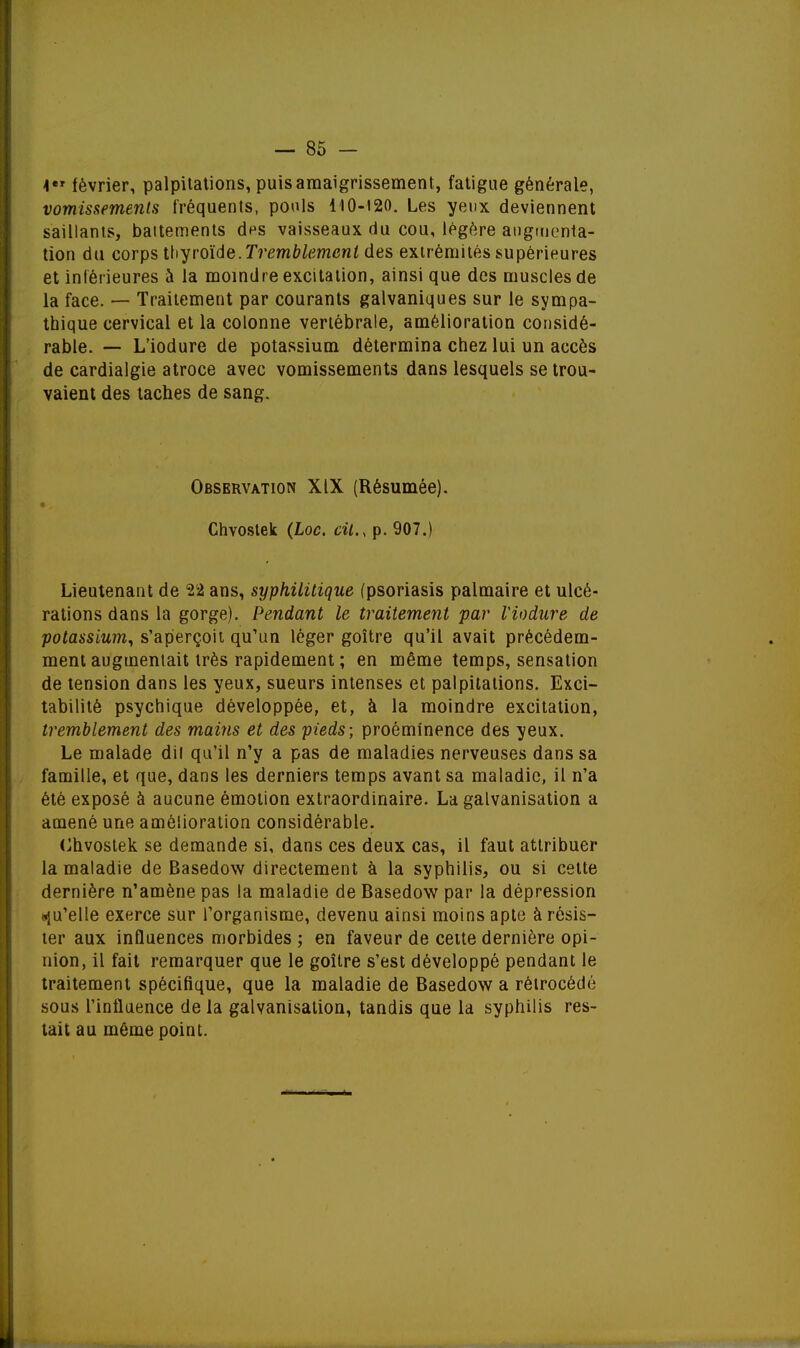 1 février, palpitations, puis amaigrissement, fatigue générale, vomissements fréquents, pouls 110-120. Les yeux deviennent saillants, battements aVs vaisseaux du cou, légère augmenta- tion du corps thyroïde.Tremblement des extrémités supérieures et inférieures a la moindre excitation, ainsi que des muscles de la face. — Traitement par courants galvaniques sur le sympa- thique cervical et la colonne vertébrale, amélioration considé- rable. — L'iodure de potassium détermina chez lui un accès de cardialgie atroce avec vomissements dans lesquels se trou- vaient des taches de sang. Observation XIX (Résumée). Chvostek (Loc. cit., p. 907.) Lieutenant de 22 ans, syphilitique (psoriasis palmaire et ulcé- rations dans la gorge). Pendant le traitement par Viodure de potassium, s'aperçoit qu'un léger goitre qu'il avait précédem- ment augmentait très rapidement ; en même temps, sensation de tension dans les yeux, sueurs intenses et palpitations. Exci- tabilité psychique développée, et, à la moindre excitation, tremblement des mains et des pieds; proéminence des yeux. Le malade dil qu'il n'y a pas de maladies nerveuses dans sa famille, et que, dans les derniers temps avant sa maladie, il n'a été exposé à aucune émotion extraordinaire. La galvanisation a amené une amélioration considérable. Chvostek se demande si, dans ces deux cas, il faut attribuer la maladie de Basedow directement à la syphilis, ou si celte dernière n'amène pas la maladie de Basedow par la dépression qu'elle exerce sur l'organisme, devenu ainsi moins apte à résis- ter aux influences morbides ; en faveur de cette dernière opi- nion, il fait remarquer que le goitre s'est développé pendant le traitement spécifique, que la maladie de Basedow a rétrocédé sous l'influence de la galvanisation, tandis que la syphilis res- tait au même point.