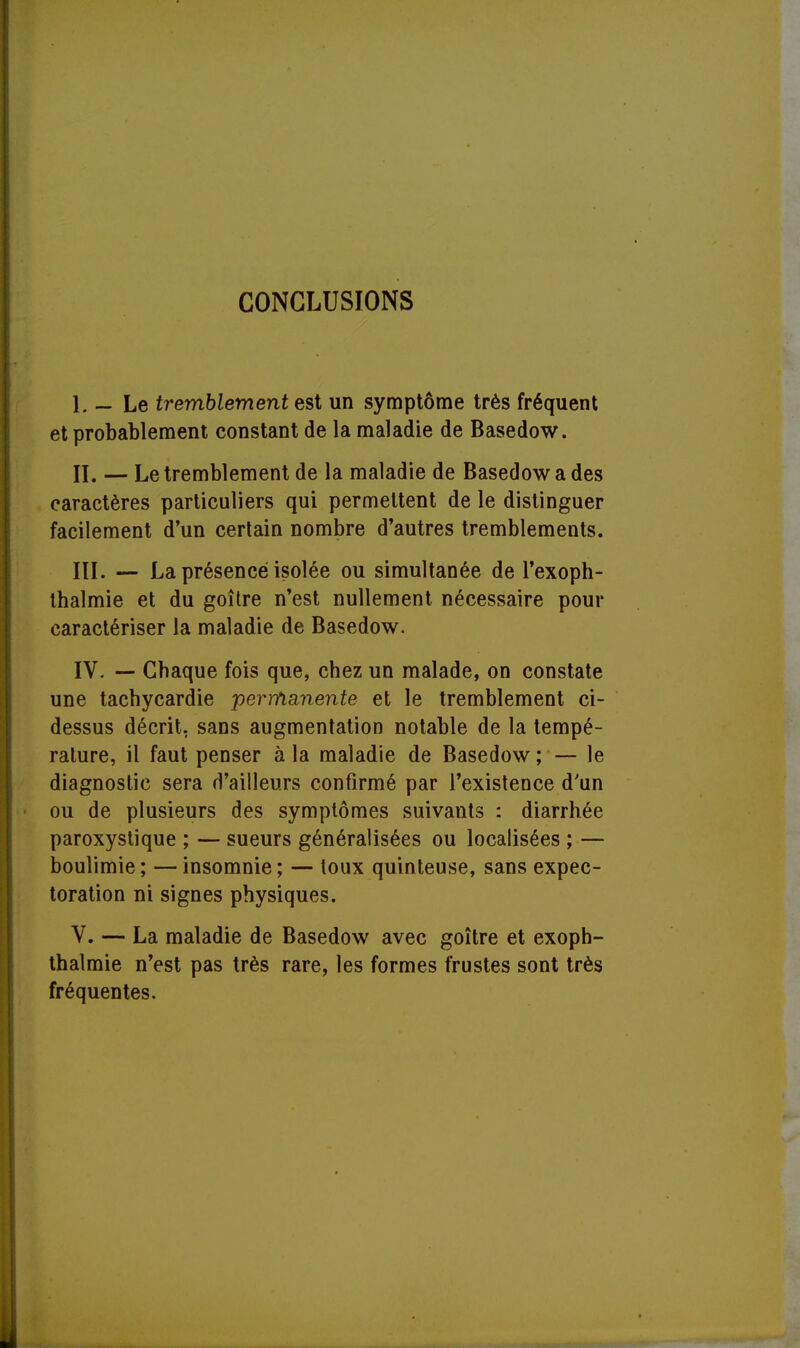 CONCLUSIONS 1. — Le tremblement est un symptôme très fréquent et probablement constant de la maladie de Basedow. IL — Le tremblement de la maladie de Basedow a des caractères particuliers qui permettent de le distinguer facilement d'un certain nombre d'autres tremblements. IÏI. — La présence isolée ou simultanée de l'exoph- thalmie et du goitre n'est nullement nécessaire pour caractériser la maladie de Basedow. IV. — Cbaque fois que, chez un malade, on constate une tachycardie permanente et le tremblement ci- dessus décrit, sans augmentation notable de la tempé- rature, il faut penser à la maladie de Basedow ; — le diagnostic sera d'ailleurs confirmé par l'existence d'un ou de plusieurs des symptômes suivants : diarrhée paroxystique ; — sueurs généralisées ou localisées ; — boulimie; —insomnie; — toux quinteuse, sans expec- toration ni signes physiques. V. — La maladie de Basedow avec goitre et exoph- thalmie n'est pas très rare, les formes frustes sont très fréquentes.