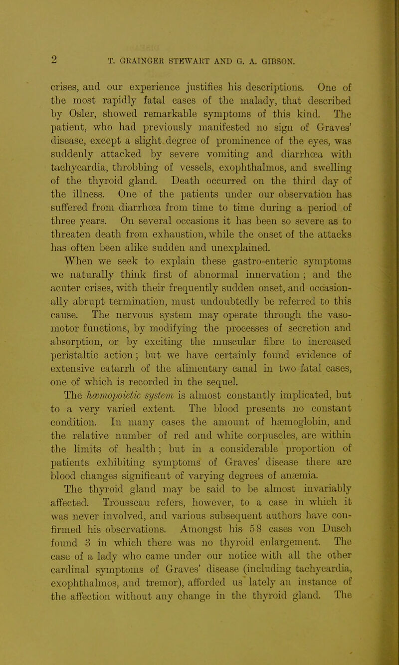 crises, and our experience justifies his descriptions. One of the most rapidly fatal cases of the malady, that described by Osier, showed remarkable symptoms of this kind. The patient, who had previously manifested no sign of Graves' disease, except a slight degree of prominence of the eyes, was suddenly attacked by severe vomiting and diarrhoea with tachycardia, throbbing of vessels, exophthalmos, and swelling of the thyroid gland. Death occurred on the third day of the illness. One of the patients under our observation has suffered from diarrhoea from time to time during a period of three years. On several occasions it has been so severe as to threaten death from exhaustion, while the onset of the attacks has often been alike sudden and unexplained. When we seek to explain these gastro-enteric symptoms we naturally think first of abnormal innervation ; and the acuter crises, with their frequently sudden onset, and occasion- ally abrupt termination, must undoubtedly be referred to this cause. The nervous system may operate through the vaso- motor functions, by modifying the processes of secretion and absorption, or by exciting the muscular fibre to increased peristaltic action; but we have certainly found evidence of extensive catarrh of the almientary canal in two fatal cases, one of which is recorded in the sequel. The hcemopoietic system is almost constantly implicated, but to a very varied extent. The blood presents no constant condition. In many cases the amount of ha?moglobm, and the relative number of red and white corpuscles, are within the limits of health; but in a considerable proportion of patients exhibiting symptoms of Graves' disease there are blood changes significant of varying degrees of annemia. The tliyroid gland may be said to be almost invariably affected. Trousseau refers, however, to a case in which it was never involved, and various subsequent authors have con- firmed his observations. Amongst his 58 cases von Dusch found 3 in which there was no thyroid enlargement. The case of a lady who came under our notice with all the other cardinal symptoms of Graves' disease (hicluding tachycardia, exophthalmos, and tremor), afforded us lately an instance of the affection without any change in the thyroid gland. The