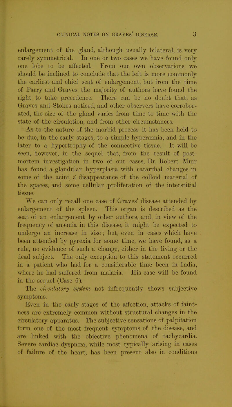 enlargement of the gland, although usually bilateral, is very rarely symmetrical. In one or two cases we have found only one lobe to be affected. From our own observations we should be inclined to conclude that the left is more commonly the earliest and chief seat of enlargement, but from the time of Parry and Graves the majority of authors have found the right to take precedence. There can be no doubt that, as Graves and Stokes noticed, and other observers have corrobor- ated, the size of the gland varies from time to time with the state of the circulation, and from other circumstances. As to the nature of the morbid process it has been held to be due, in the early stages, to a simple hypersemia, and in the later to a hypertrophy of the connective tissue. It will be seen, however, in the sequel that, from the result of post- mortem investigation in two of our cases, Dr. Eobert Muir has found a glandular hyperplasia with catarrhal changes in some of the acini, a disappearance of the colloid material of the spaces, and some cellular proliferation of the interstitial tissue. We can only recall one case of Graves' disease attended by enlargement of the spleen. This organ is described as the seat of an enlargement by other authors, and, in view of the frequency of ansemia in this disease, it might be expected to undergo an increase in size; but, even in cases which have been attended by pyrexia for some time, we have found, as a rule, no evidence of such a change, either in the living or the dead subject. The only exception to this statement occurred in a patient who had for a considerable time been in India, where he had suffered from malaria. His case will be found in the sequel (Case 6). The circulatory system not infrequently shows subjective symptoms. Even in the early stages of the affection, attacks of faint- ness are extremely common without structural changes in the circulatory apparatus. The subjective sensations of palpitation form one of the most frequent symptoms of the disease, and are linked with the objective phenomena of tachycardia. Severe cardiac dyspnoea, while most typically arising in cases of failure of the heart, has been present also in conditions