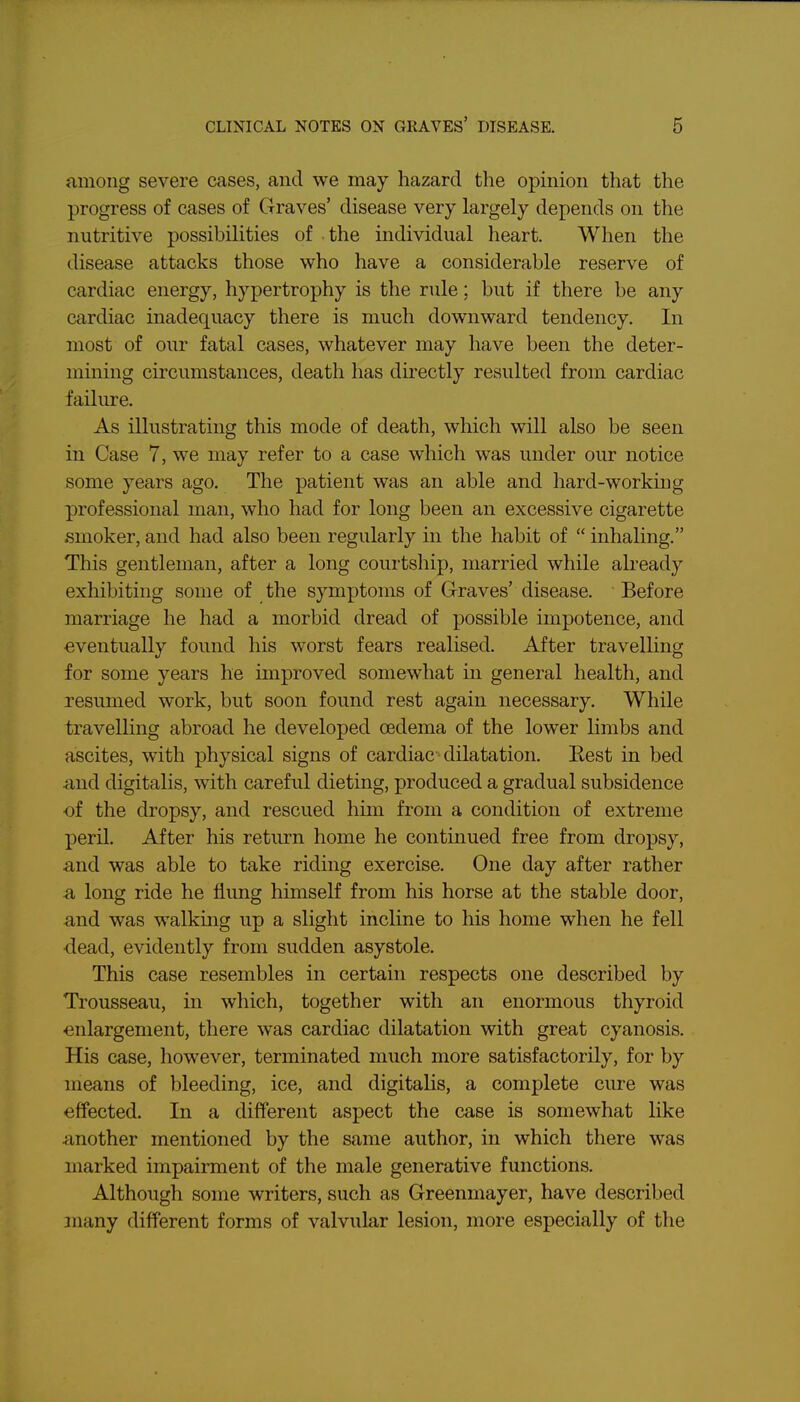 among severe cases, and we may hazard the opmion that the progress of cases of Graves' disease very largely depends on the nutritive possibilities of the individual heart. When the disease attacks those who have a considerable reserve of cardiac energy, hypertrophy is the rule; but if there be any cardiac inadequacy there is much downward tendency. In most of our fatal cases, whatever may have been the deter- mining circumstances, death has directly resulted from cardiac failure. As illustrating this mode of death, which will also be seen in Case 7, we may refer to a case which was under our notice some years ago. The patient was an able and hard-working professional man, who had for long been an excessive cigarette smoker, and had also been regularly in the habit of  inhaling. This gentleman, after a long courtship, married while already exhibiting some of the symptoms of Graves' disease. Before marriage he had a morbid dread of possible impotence, and eventually found his worst fears realised. After travelling for some years he improved somewhat in general health, and resumed work, but soon found rest again necessary. While travelling abroad he developed oedema of the lower limbs and ascites, with physical signs of cardiac dilatation. Kest in bed and digitalis, with careful dieting, produced a gradual subsidence of the dropsy, and rescued him from a condition of extreme j)eril. After his return home he continued free from dropsy, and was able to take riding exercise. One day after rather a long ride he flung himself from his horse at the stable door, and was walkmg up a slight incline to his home when he fell dead, evidently from sudden asystole. This case resembles in certain respects one described by Trousseau, in which, together with an enormous thyroid enlargement, there was cardiac dilatation with great cyanosis. His case, however, terminated much more satisfactorily, for by means of bleeding, ice, and digitalis, a complete cure was effected. In a different aspect the case is somewhat like another mentioned by the same author, in which there was marked impairment of the male generative functions. Although some writers, such as Greenmayer, have described many different forms of valvular lesion, more especially of the
