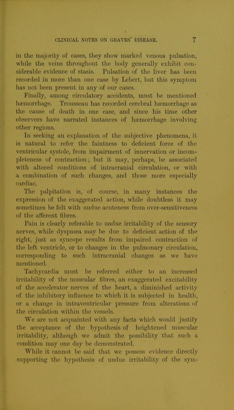 in the majority of cases, they show marked venous pulsation, while the veins throughout the body generally exhibit con- siderable evidence of stasis. Pulsation of the liver has been recorded in more than one case by Lebert, but this symptom has not been present in any of our cases. Finally, among circulatory accidents, must be mentioned haemorrhage. Trousseau has recorded cerebral haemorrhage as the cause of death in one case, and since his time other observers have narrated instances of haemorrhage involving other regions. In seeking an explanation of the subjective phenomena, it is natural to refer the faintness to deficient force of the ventricular systole, from impairment of innervation or incom- pleteness of contraction; but it may, perhaps, be associated with altered conditions of intracranial circulation, or with a combination of such changes, and those more especially cardiac. The palpitation is, of course, in many instances the expression of the exaggerated action, while doubtless it may sometimes be felt with undue acuteness from over-sensitiveness of the afferent fibres. Pain is clearly referable to undue irritabihty of the sensory nerves, while dyspnoea may be due to deficient action of the right, just as syncope results from impaired contraction of the left ventricle, or to changes in the pulmonary cu'culation, corresponding to such intracranial changes as we have mentioned. Tachycardia must be referred either to an increased irritability of the muscular fibres, an exaggerated excitability of the accelerator nerves of the heart, a diminished activity of the inhibitory influence to which it is subjected in health, or a change in intraventricular pressure from alterations of the circulation within the vessels. We are not acquainted with any facts which would justify the acceptance of the hypothesis of heightened muscular irritability, although we admit the possibility that such a condition may one day be demonstrated. While it cannot be said that we possess evidence directly supporting the hypothesis of undue irritability of the syni-