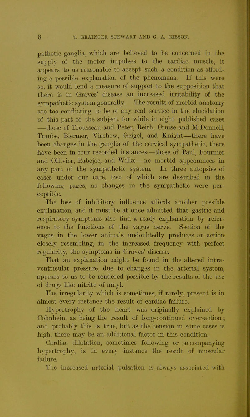 pathetic ganglia, which are beheved to be concerned in the supply of the motor impulses to the cardiac muscle, it appears to us reasonable to accept such a condition as afford- ing a possible explanation of the phenomena. If this were so, it would lend a measure of support to the supposition that there is in Graves' disease an increased irritability of the sympathetic system generally. The results of morbid anatomy are too conflicting to be of any real service in the elucidation of this part of the subject, for while in eight pubUshed cases —those of Trousseau and Peter, Eeith, Cruise and M'Donnell, Traube, Biermer, Virchow, Geigel, and Knight—there have been changes in the gangha of the cervical sympathetic, there have been in four recorded instances—those of Paul, Pournier and Ollivier, Eabejac, and Wilks—no morbid appearances in any part of the sympathetic system. In three autopsies of cases under our care, two of which are described in the following pages, no changes in the sympathetic were per- ceptible. The loss of inhibitory influence affords another possible explanation, and it must be at once admitted that gastric and respiratory symptoms also find a ready explanation by refer- ence to the functions of the vagus nerve. Section of the vagus in the lower animals undoubtedly produces an action closely resembling, in the increased frequency with perfect regularity, the symptoms in Graves' disease. That an explanation might be found in the altered intra- ventricular pressm-e, due to changes in the arterial system, appears to us to be rendered possible by the residts of the use of drugs like nitrite of amyl. The irregularity which is sometimes, if rarely, present is in almost every instance the result of cardiac failure. Hypertrophy of the heart was originally explained by Cohnheim as being the result of long-continued over-action; and probably this is true, but as the tension in some cases is high, there may be an additional factor in this condition. Cardiac dilatation, sometimes following or accompanymg hypertrophy, is in every instance the result of muscular failure. The increased arterial pulsation is always associated with