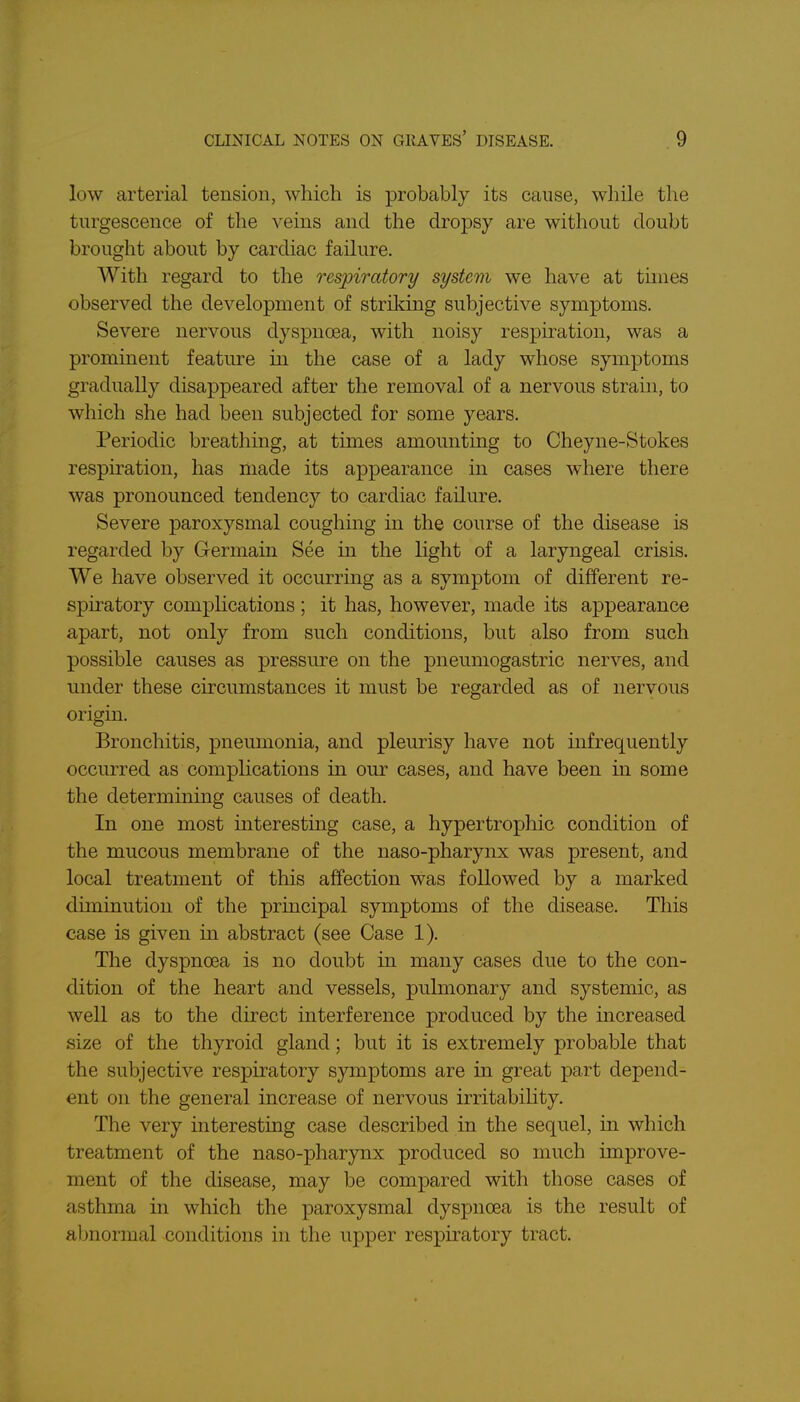 low arterial tension, which is probably its cause, while the turgescence of the veins and the dropsy are without doubt brought about by cardiac failure. With regard to the respiratory system we have at times observed the development of striking subjective symptoms. Severe nervous dyspnoea, with noisy respiration, was a prominent feature in the case of a lady whose symptoms gradually disappeared after the removal of a nervous strain, to which she had been subjected for some years. Periodic breathing, at times amounting to Cheyne-Stokes respiration, has made its appearance in cases where there was pronounced tendency to cardiac failure. Severe paroxysmal coughing in the course of the disease is regarded by Germain See in the light of a laryngeal crisis. We have observed it occurring as a symptom of different re- spiratory complications ; it has, however, made its appearance apart, not only from such conditions, but also from such possible causes as pressure on the pneumogastric nerves, and under these circumstances it must be regarded as of nervous origin. Bronchitis, pneumonia, and pleurisy have not infrequently occurred as complications in our cases, and have been in some the determining causes of death. In one most interesting case, a hypertrophic condition of the mucous membrane of the naso-pharynx was present, and local treatment of this affection was followed by a marked diminution of the principal symptoms of the disease. This case is given in abstract (see Case 1). The dyspnoea is no doubt in many cases due to the con- dition of the heart and vessels, pulmonary and systemic, as well as to the direct uiterference produced by the increased size of the thyroid gland; but it is extremely probable that the subjective respiratory symptoms are in great part depend- ent on the general increase of nervous irritabihty. The very interesting case described in the sequel, in which treatment of the naso-pharynx produced so much improve- ment of the disease, may be compared with those cases of asthma in which the paroxysmal dyspnoea is the result of abnormal conditions in the upper respiratory tract.