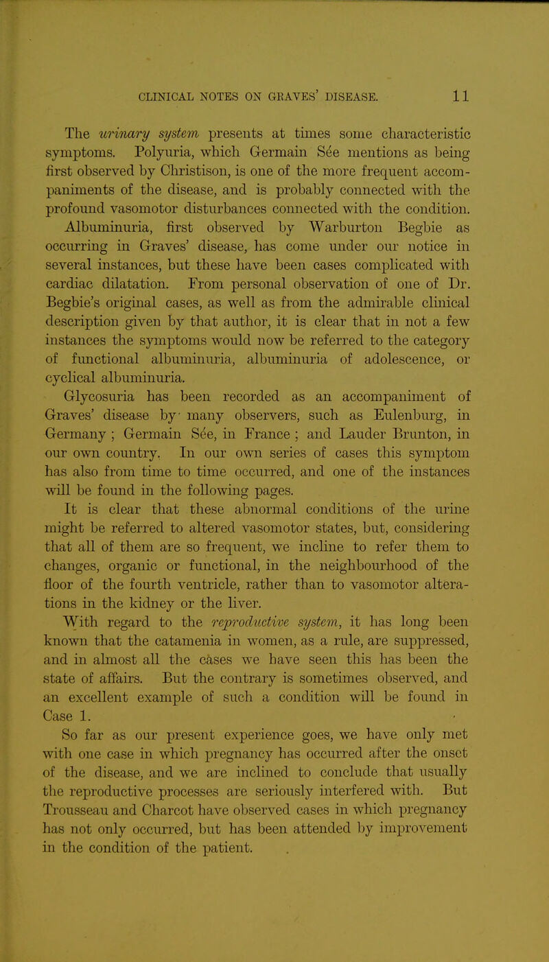 The urinary system presents at times some characteristic symptoms. Polyuria, which Germain See mentions as being first observed by Christison, is one of the more frequent accom- paniments of the disease, and is probably connected with the profound vasomotor disturbances connected with the condition. Albuminuria, first observed by Warburton Begbie as occurring in Graves' disease, has come under our notice in several instances, but these have been cases complicated with cardiac dilatation. From personal observation of one of Dr. Begbie's original cases, as well as from the admirable clmical description given by that author, it is clear that in not a few instances the symptoms would now be referred to the category of fmictional albuminuria, albuminuria of adolescence, or cyclical albuminuria. Glycosuria has been recorded as an accompaniment of Graves' disease by many observers, such as Eulenburg, in Germany ; Germain See, in France ; and Lauder Brunton, in our own country, In our own series of cases this symptom has also from time to time occurred, and one of the instances will be found in the following pages. It is clear that these abnormal conditions of the urme might be referred to altered vasomotor states, but, considering that all of them are so frequent, we incline to refer them to changes, organic or functional, in the neighbourhood of the floor of the fourth ventricle, rather than to vasomotor altera- tions in the kidney or the liver. With regard to the reproductive system, it has long been known that the catamenia in women, as a rule, are suppressed, and in almost all the cases we have seen this has been the state of affairs. But the contrary is sometimes observed, and an excellent example of such a condition will be found in Case 1. So far as our present experience goes, we have only met with one case in which pregnancy has occurred after the onset of the disease, and we are inclined to conclude that usually the reproductive processes are seriously interfered with. But Trousseau and Charcot have observed cases in which pregnancy has not only occurred, but has been attended by improvement in the condition of the patient.