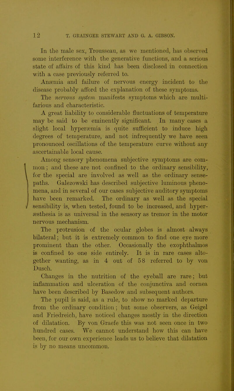 In the male sex, Trousseau, as we mentioned, has observed some interference with the generative functions, and a serious state of affairs of this kind has been disclosed in connection with a case previously referred to. Anaemia and failure of nervous energy incident to the disease probably afford the explanation of these symptoms. The nervous system manifests symptoms which are multi- farious and characteristic. A great liability to considerable fluctuations of temperature may be said to be eminently significant. In many cases a slight local hyperfemia is quite sufficient to induce high degrees of temperature, and not infrequently we have seen pronounced oscillations of the temperature curve without any ascertainable local cause. Among sensory phenomena subjective symptoms are com- mon ; and these are not confined to the ordinary sensibility, for the special are involved as well as the ordinary sense- paths. Galezowski has described subjective luminous pheno- mena, and in several of our cases subjective auditory symptoms have been remarked. The ordinary as well as the special sensibility is, when tested, found to be increased, and hyper- sesthesia is as universal in the sensory as tremor in the motor nervous mechanism. The protrusion of the ocular globes is almost always bilateral; but it is extremely common to find one eye more prominent than the other. Occasionally the exophthalmos is confined to one side entirely. It is in rare cases alto- gether wanting, as in 4 out of 58 referred to by von Dusch. Changes in the nutrition of the eyeball are rare; but inflammation and ulceration of the conjunctiva and cornea have been described by Basedow and subsequent authors. The pupil is said, as a rule, to show no marked departure from the ordinary condition; but some observers, as Geigel and Friedreich, have noticed changes mostly in the direction of dilatation. By von Graefe this was not seen once in two hundred cases. We cannot understand how this can have been, for our own experience leads us to believe that dilatation is by no means uncommon.