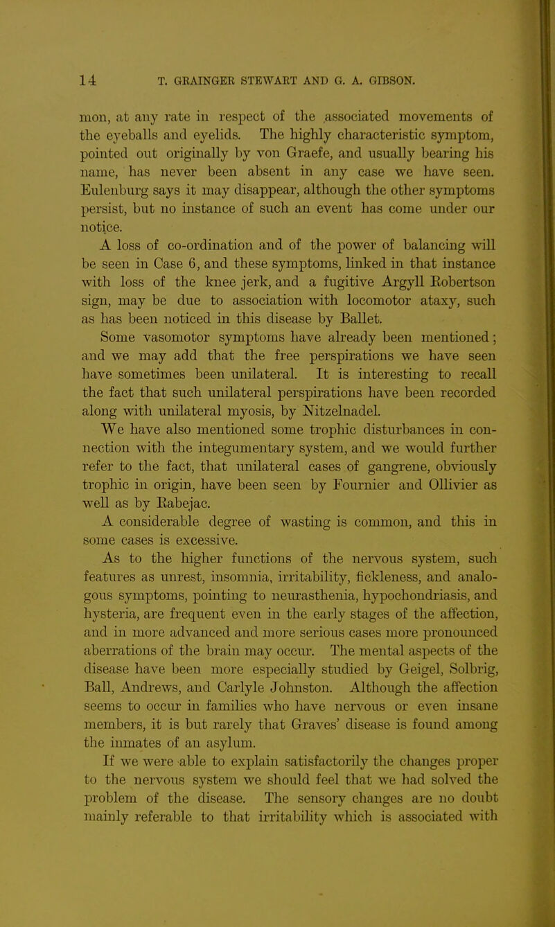 mon, at any rate in respect of the associated movements of the eyeballs and eyelids. The highly characteristic symptom, pointed out originally by von Graefe, and usually bearing his name, has never been absent in any case we have seen. Eulenburg says it may disappear, although the other symptoms persist, but no instance of such an event has come under our notice. A loss of co-ordination and of the power of balancing will be seen in Case 6, and these symptoms, linked in that instance with loss of the knee jerk, and a fugitive Argyll Eobertson sign, may be due to association with locomotor ataxy, such as has been noticed in this disease by Ballet. Some vasomotor symptoms have already been mentioned; and we may add that the free perspirations we have seen liave sometimes been unilateral. It is interesting to recall the fact that such unilateral perspirations have been recorded along with unilateral myosis, by Nitzelnadel. We have also mentioned some trophic disturbances in con- nection with the integumentary system, and we would further refer to the fact, that unilateral cases of gangrene, ob%'iously trophic in origin, have been seen by Fournier and 011i\'ier as well as by Eabejac. A considerable degree of wasting is common, and this in some cases is excessive. As to the higher functions of the nervous system, such features as unrest, insomnia, irritability, fickleness, and analo- gous symptoms, pointing to neurasthenia, hypochondriasis, and hysteria, are frequent even in the early stages of the affection, and in more advanced and more serious cases more pronounced aberrations of the brain may occur. The mental aspects of the disease have been more especially studied by Geigel, Solbrig, Ball, Andrews, and Carlyle Johnston. Although the affection seems to occur in families who have nervous or even insane members, it is but rarely that Graves' disease is found among the inmates of an asylum. If we were able to explain satisfactorily the changes proper to the nervous system we should feel that we had solved the problem of the disease. The sensory changes are no doubt mainly referable to that irritabihty which is associated with