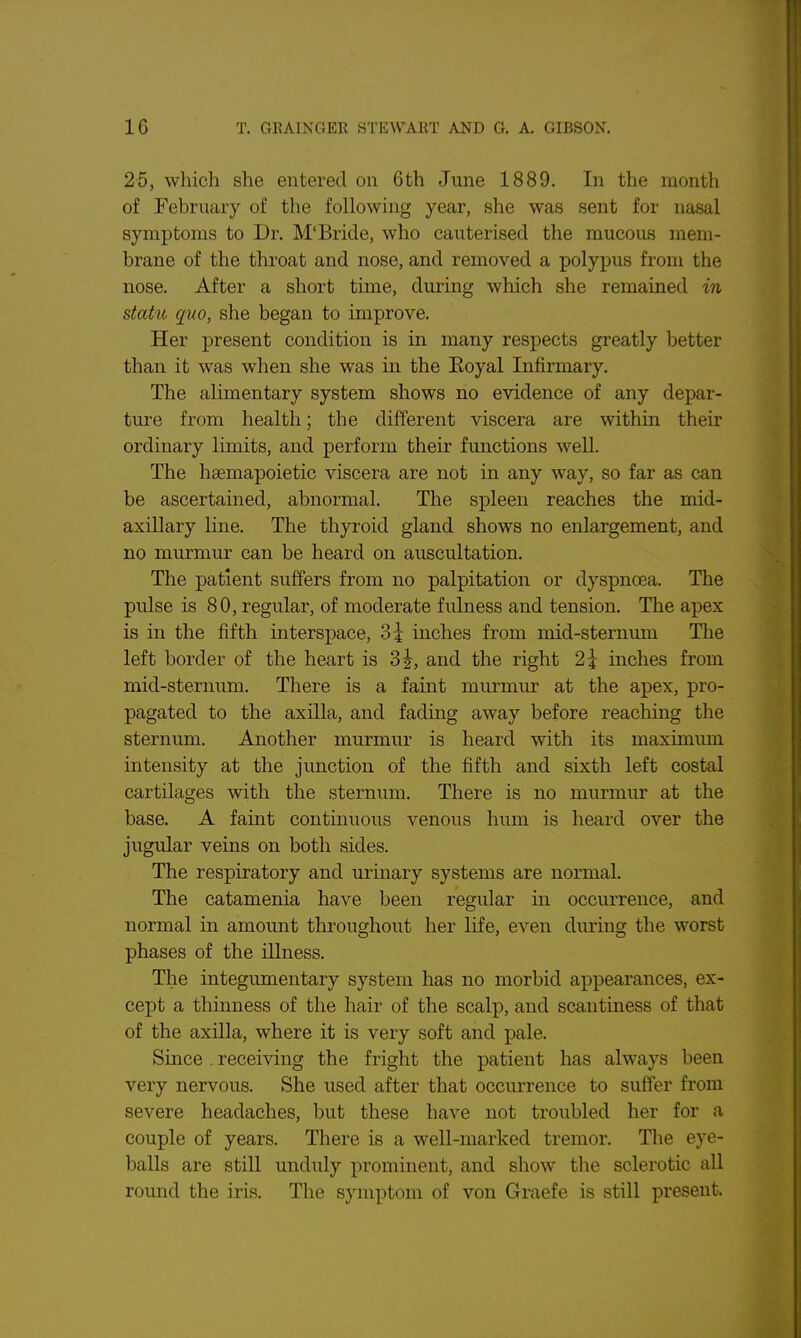 25, wliich she entered on 6th June 1889. In the month of February of the following year, she was sent for nasal symptoms to Dr. M'Bride, who cauterised the mucous mem- brane of the throat and nose, and removed a polypus from the nose. After a short time, during which she remained in statu quo, she began to improve. Her present condition is in many respects greatly better than it was when she was in the Eoyal Infirmary. The alimentary system shows no evidence of any depar- ture from health; the different viscera are withm their ordinary limits, and perform their functions well. The hsemapoietic viscera are not in any way, so far as can be ascertained, abnormal. The spleen reaches the mid- axillary Hue. The thyroid gland shows no enlargement, and no murmur can be heard on auscultation. The patient suffers from no palpitation or dyspnoea. The pulse is 80, regular, of moderate fulness and tension. The apex is in the fifth interspace, ?>\ inches from mid-sternmn The left border of the heart is 3^, and the right 2\ inches from mid-sternum. There is a faint murmur at the apex, pro- pagated to the axilla, and fadmg away before reaching the sternum. Another murmur is heard with its maximimi intensity at the junction of the fifth and sixth left costal cartilages with the sternum. There is no murmur at the base. A faint continuous venous hum is heard over the jugular veins on both sides. The respiratory and urinary systems are normal. The catamenia haA^e been regular in occurrence, and normal in amount throughout her life, even during the worst phases of the niness. The integumentary system has no morbid appearances, ex- cept a thinness of the hair of the scalp, and scantiness of that of the axUla, where it is very soft and pale. Since . receiving the fright the patient has always been very nervous. She used after that occurrence to suffer from severe headaches, but these have not troubled her for a couple of years. There is a well-marked tremor. The eye- balls are still unduly prominent, and show the sclerotic all round the iris. The symptom of von Graefe is still present.