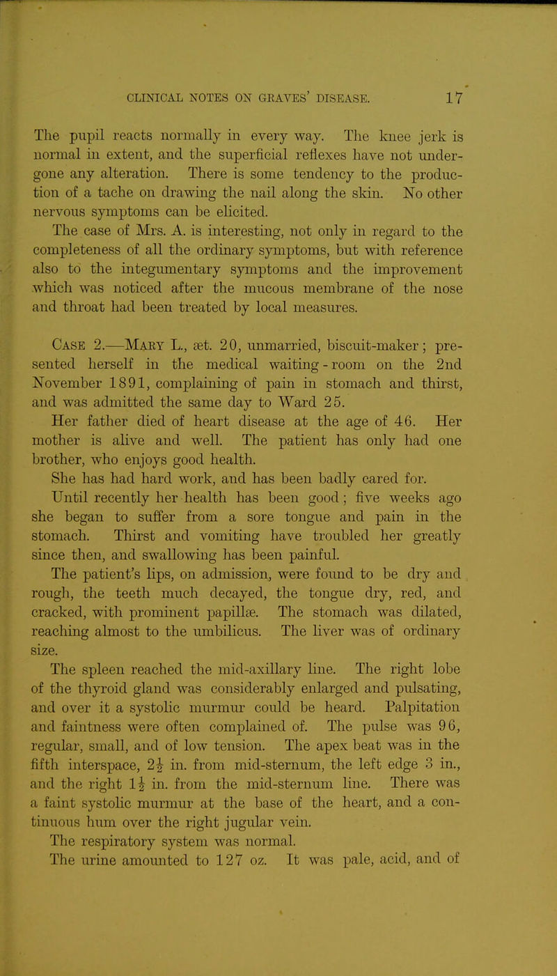 The pupil reacts normally in every way. The knee jerk is normal in extent, and the superficial reflexes have not under- gone any alteration. There is some tendency to the produc- tion of a tache on drawing the nail along the skin. No other nervous symptoms can be elicited. The case of Mrs. A. is interesting, not only in regard to the completeness of all the ordinary symptoms, but with reference also to the integumentary symptoms and the improvement which was noticed after the mucous membrane of the nose and throat had been treated by local measures. Case 2.—Mary L., set. 20, unmarried, biscuit-maker; pre- sented herself in the medical waiting - room on the 2nd November 1891, complainuig of pain in stomach and thirst, and was admitted the same day to Ward 25. Her father died of heart disease at the age of 46. Her mother is alive and well. The patient has only had one brother, who enjoys good health. She has had hard work, and has been badly cared for. Until recently her health has been good; five weeks ago she began to suffer from a sore tongue and pain in the stomach. Thirst and vomiting have troubled her greatly since then, and swallowing has been painful. The patient's lips, on admission, were found to be dry and rough, the teeth much decayed, the tongue dry, red, and cracked, with prominent papillae. The stomach was dilated, reaching almost to the umbilicus. The liver was of ordinary size. The spleen reached the mid-axillary line. The right lobe of the thyroid gland was considerably enlarged and pulsating, and over it a systolic murmur could be heard. Palpitation and faintness were often complained of. The pulse was 96, regular, small, and of low tension. The apex beat was in the fifth interspace, 2^ in. from mid-sternum, the left edge 3 in., and the right 1^ in. from the mid-sternum line. There was a faint systohc murmur at the base of the heart, and a con- tinuous hum over the right jugular vein. The respiratory system was normal. The urine amounted to 127 oz. It was pale, acid, and of