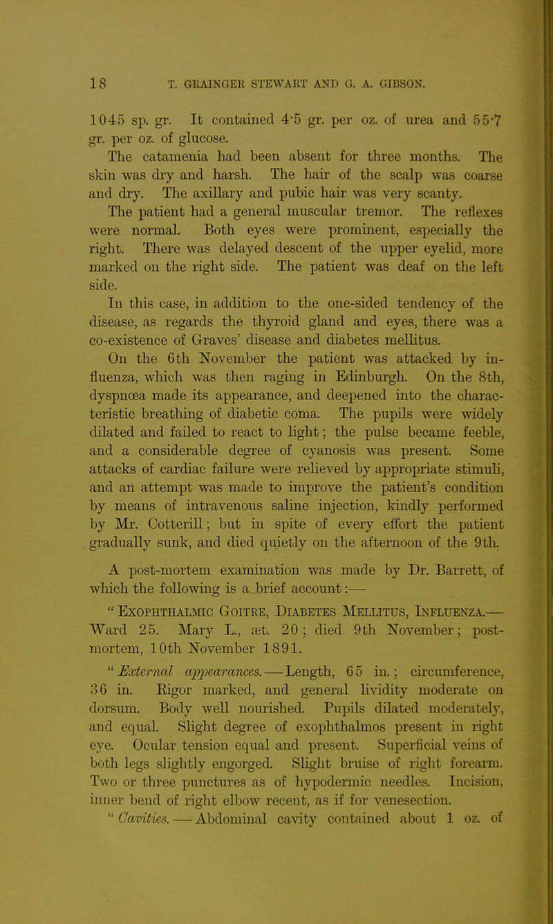 1045 sp. gr. It contained 4*5 gr. per oz. of urea and 55-7 gr. per oz. of glucose. The catamenia had been absent for three months. The skin was dry and harsh. The hair of the scalp was coarse and dry. The axillary and pubic hair was very scanty. The patient had a general muscular tremor. The reflexes were normal. Both eyes were prominent, especially the right. There was delayed descent of the upper eyehd, more marked on the right side. The patient was deaf on the left side. In this case, in addition to the one-sided tendency of the disease, as regards the thyroid gland and eyes, there was a co-existence of Graves' disease and diabetes mellitus. On the 6th November the patient was attacked by in- fluenza, which was then raging in Edinburgh. On the 8 th, dyspnoea made its appearance, and deepened into the charac- teristic breathing of diabetic coma. The pupils were widely dilated and failed to react to Hght; the pulse became feeble, and a considerable degree of cyanosis was present. Some attacks of cardiac failure were relieved by appropriate stimuli, and an attempt was made to improve the patient's condition by means of intravenous saline injection, kindly performed by Mr. Cotterill; but in spite of every effort the patient gradually sunk, and died quietly on the afternoon of the 9 th. A post-mortem examination was made by Dr. Barrett, of which the following is a brief account:—  Exophthalmic G-oitre, Diabetes Mellitus, Influenza.— Ward 25. Mary L., £et. 20; died 9th November; post- mortem, 10th November 1891.  External a2)peara7ices. — Length, 6 5 in.; circumference, 36 in. Eigor marked, and general lividity moderate on dorsum. Body well nourished. Pupils dilated moderately, and equal. Slight degree of exophthalmos present in riglit eye. Ocular tension equal and present. Superficial veins of both legs slightly engorged. Slight bruise of right forearm. Two or three punctures as of hypodermic needles. Incision, inner bend of right elbow recent, as if for venesection.  Cavities. — Abdominal cavity contained about 1 oz. of