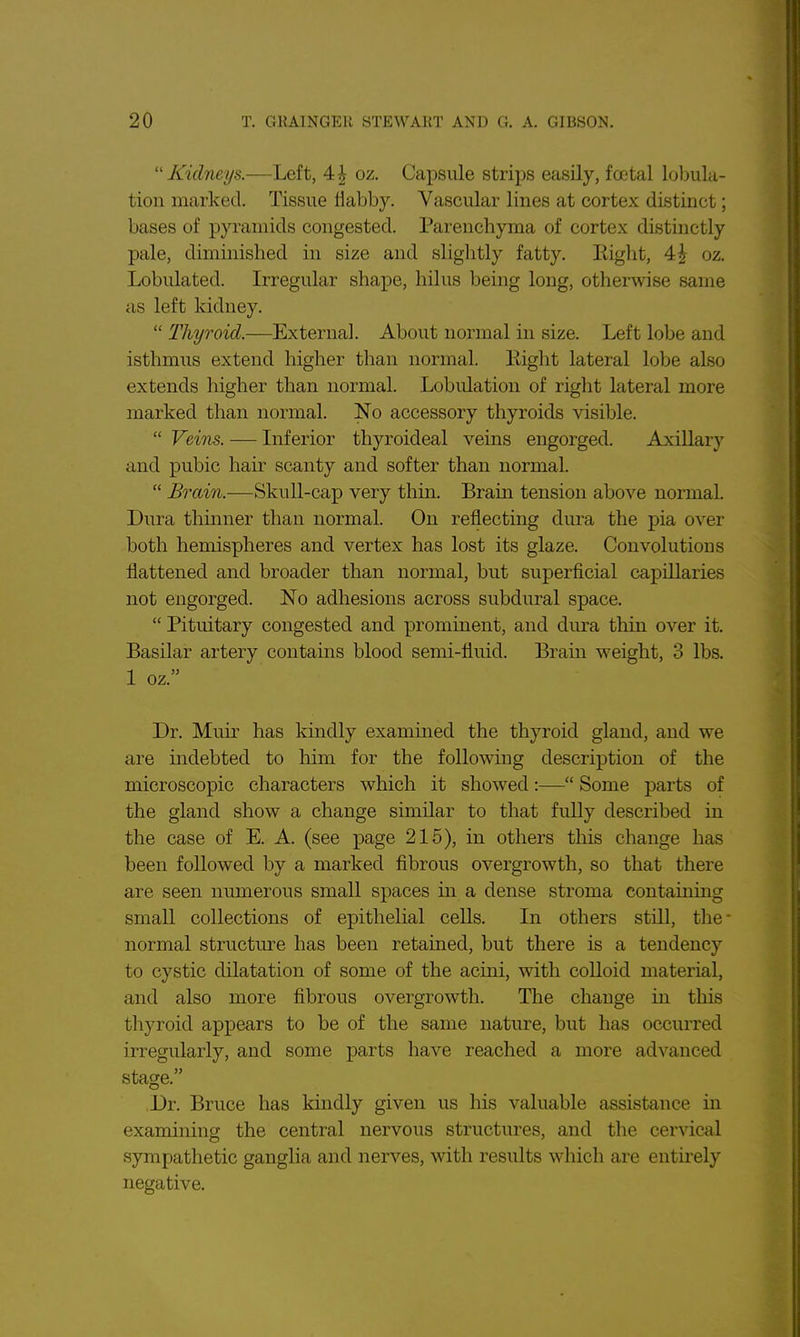 ''Kidneys.—Left, 4| oz. Capsule strips easily, fcetal loljulu- tion marked. Tissue flabby. Vascular lines at cortex distinct; bases of pyramids congested. Parenchyma of cortex distinctly pale, diminished in size and slightly fatty. Eight, 4| oz. Lobulated. Irregular shape, hilus being long, otherwise same as left kidney.  Thyroid.—External. About normal in size. Left lobe and isthmus extend higher than normal. Eight lateral lobe also extends higher than normal. Lobulation of right lateral more marked than normal. No accessory thyroids visible.  Veins. — Inferior thyroideal veins engorged. Axillary and pubic hair scanty and softer than normal.  Brain.—Skull-cap very thin. Bram tension above normal. Dura thinner than normal. On reflecting dura the pia over both hemispheres and vertex has lost its glaze. Convolutions flattened and broader than normal, but superficial capillaries not engorged. No adhesions across subdural space.  Pituitary congested and prominent, and dura thin over it. Basilar artery contains blood semi-fluid. Brain weight, 3 lbs. 1 oz. Dr. Muir has kindly examined the thyroid gland, and we are mdebted to him for the following description of the microscopic characters which it showed:— Some parts of the gland show a change similar to that fully described in the case of E. A. (see page 215), in others this change has been followed by a marked fibrous overgrowth, so that there are seen numerous small spaces in a dense stroma containing small collections of epithelial cells. In others still, the- normal structm-e has been retained, but there is a tendency to cystic dilatation of some of the acini, with colloid material, and also more fibrous overgrowth. The change in this thyroid appears to be of the same nature, but has occurred irregularly, and some parts have reached a more advanced stage. Dr. Bruce has kindly given us his valuable assistance in examining the central nervous structures, and the cervical sympathetic ganglia and nerves, with results which are entirely negative.