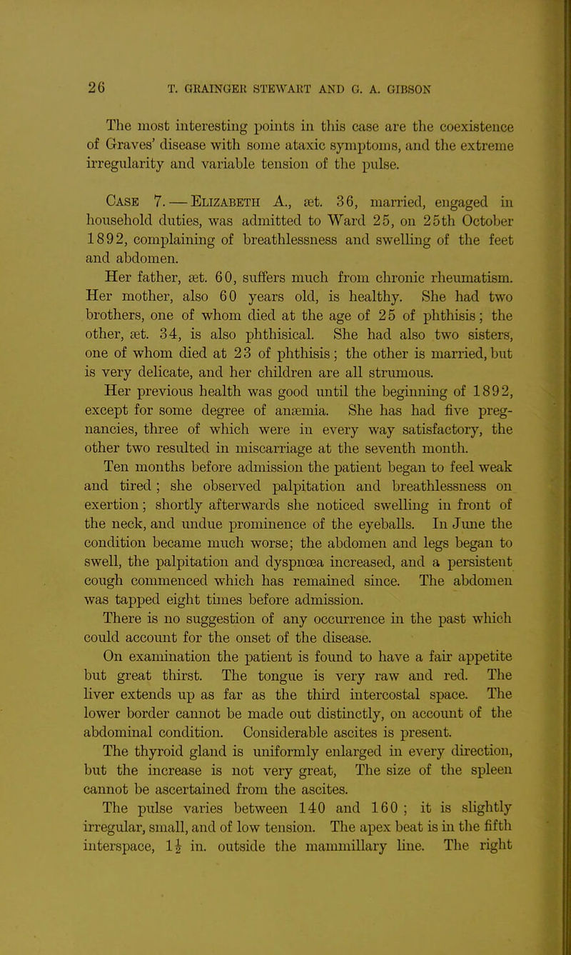 The most interesting points in this case are the coexistence of Graves' disease with some ataxic symptoms, and the extreme irregularity and variable tension of tlie pulse. Case 7. — Elizabeth A., set 36, married, engaged in household duties, was admitted to Ward 25, on 25th October 1892, complaining of breathlessness and swelling of the feet and abdomen. Her father, set. 60, suffers much from chronic rheumatism. Her mother, also 60 years old, is healthy. She had two brothers, one of whom died at the age of 2 5 of phthisis; the other, set. 34, is also phthisical. She had also two sisters, one of whom died at 23 of phthisis; the other is married, but is very delicate, and her children are all strumous. Her previous health was good until the beginning of 1892, except for some degree of ansemia. She has had five preg- nancies, three of which were in every way satisfactory, the other two resulted in miscarriage at the seventh month. Ten months before admission the patient began to feel weak and tired; she observed palpitation and breathlessness on exertion; shortly afterwards she noticed swelling in front of the neck, and undue prominence of the eyeballs. In June the condition became much worse; the abdomen and legs began to swell, the palpitation and dyspnoea increased, and a persistent cough commenced which has remained since. The abdomen was tapped eight tunes before admission. There is no suggestion of any occurrence in the past which could accomit for the onset of the disease. On examination the patient is found to have a fair appetite but great thirst. The tongue is very raw and red. The liver extends up as far as the third intercostal space. The lower border cannot be made out distinctly, on accoimt of the abdominal condition. Considerable ascites is present. The thyroid gland is uniformly enlarged in every du'ection, but the increase is not very great. The size of the spleen cannot be ascertained from the ascites. The pulse varies between 140 and 160 ; it is slightly irregular, small, and of low tension. The apex beat is in the fifth interspace, 1^ in. outside the mammillary line. The right