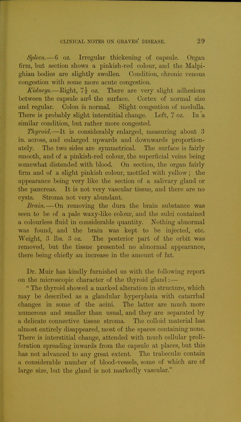 Spleen.—6 oz. Irregular thickening of capsule. Organ firm, but section shows a pinkish-red colour, and the Malpi- ghian bodies are slightly swollen. Condition, chronic venous congestion with some more acute congestion. KidTieys.—Eight, 7 J oz. There are very slight adhesions between the capsule and the surface. Cortex of normal size and regular. Colon is normal. Slight congestion of medulla. There is probably slight interstitial change. Left, 7 oz. In a similar condition, but rather more congested. Thyroid.—It is considerably enlarged, measuring about 3 in. across, and enlarged upwards and downwards proportion- ately. The two sides are symmetrical. The surface is fairly smooth, and of a pinkish-red colour, the superficial veins being somewhat distended with blood. On section, the organ fairly firm and of a slight pinkish colour, mottled with yellow; the appearance being very like the section of a salivary gland or the pancreas. It is not very vascular tissue, and there are no cysts. Stroma not very abundant. Brain.—On removmg the dura the brain substance was seen to be of a pale waxy-like colour, and the sulci contained a colourless fluid in considerable quantity. Nothing abnormal was found, and the brain was kept to be injected, etc. Weight, 3 lbs. 3 oz. The posterior part of the orbit was removed, but the tissue presented no abnormal appearance, there being chiefly an increase in the amount of fat. Dr. Muir has kindly furnished us with the following report on the microscopic character of the thyroid gland:—  The thyroid showed a marked alteration in structure, which may be described as a glandular hyperplasia with catarrhal changes in some of the acini. The latter are much more numerous and smaller than usual, and they are separated by a dehcate connective tissue stroma. The colloid material has almost entirely disappeared, most of the spaces containing none. There is interstitial change, attended with much cellular proli- feration spreading inwards from the capsule at places, but this has not advanced to any great extent. The trabeculiE contain a considerable number of blood-vessels, some of which are of large size, but the gland is not markedly vascular.