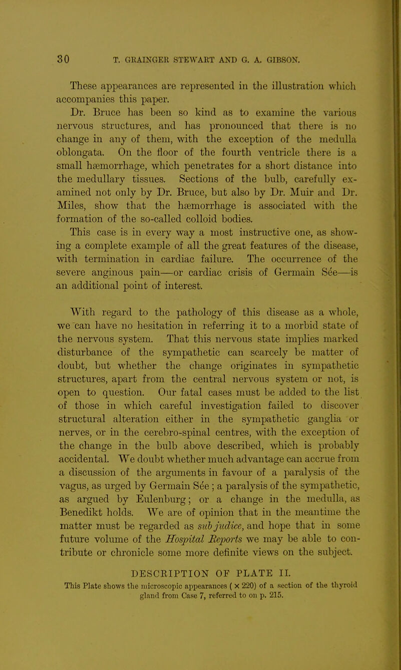 These appearances are represented in the illustration which accompanies this paper. Dr. Bruce has been so kind as to examine the various nervous structures, and has pronounced that there is no change in any of them, with the exception of the medulla oblongata. On the floor of the fourth ventricle there is a small htemorrhage, which penetrates for a short distance into the medullary tissues. Sections of the bulb, carefully ex- amined not only by Dr. Bruce, but also by Dr. Muir and Dr. Miles, show that the h£emorrhage is associated with the formation of the so-called colloid bodies. This case is in every way a most instructive one, as show- ing a complete example of all the great features of the disease, with termination in cardiac failure. The occurrence of the severe angmous pain—or cardiac crisis of Germain See—is an additional point of interest. With regard to the pathology of this disease as a whole, we can have no hesitation in referring it to a morbid state of the nervous system. That this nervous state implies marked disturbance of the sympathetic can scarcely be matter of doubt, but whether the change originates in sympathetic structures, apart from the central nervous system or not, is open to question. Our fatal cases must be added to the hst of those in which careful investigation failed to discover structural alteration either in the sympathetic ganglia or nerves, or in the cerebro-spinal centres, with the exception of the change in the bulb above described, which is probably accidental. We doubt whether much advantage can accrue from a discussion of the arguments in favour of a paralysis of the vagus, as urged by Germain See; a paralysis of the sympathetic, as argued by Eulenburg; or a change in the medulla, as Benedikt holds. We are of opinion that in the meantime the matter must be regarded as sithjudicc, and hope that in some future volume of the Hospital Reports we may be able to con- tribute or chronicle some more definite views on the subject. DESCRIPTION OF PLATE II. This Plate shows the microscopic appearances ( X 220) of a section of the thyroid gland from Case 7, referred to on p. 215.