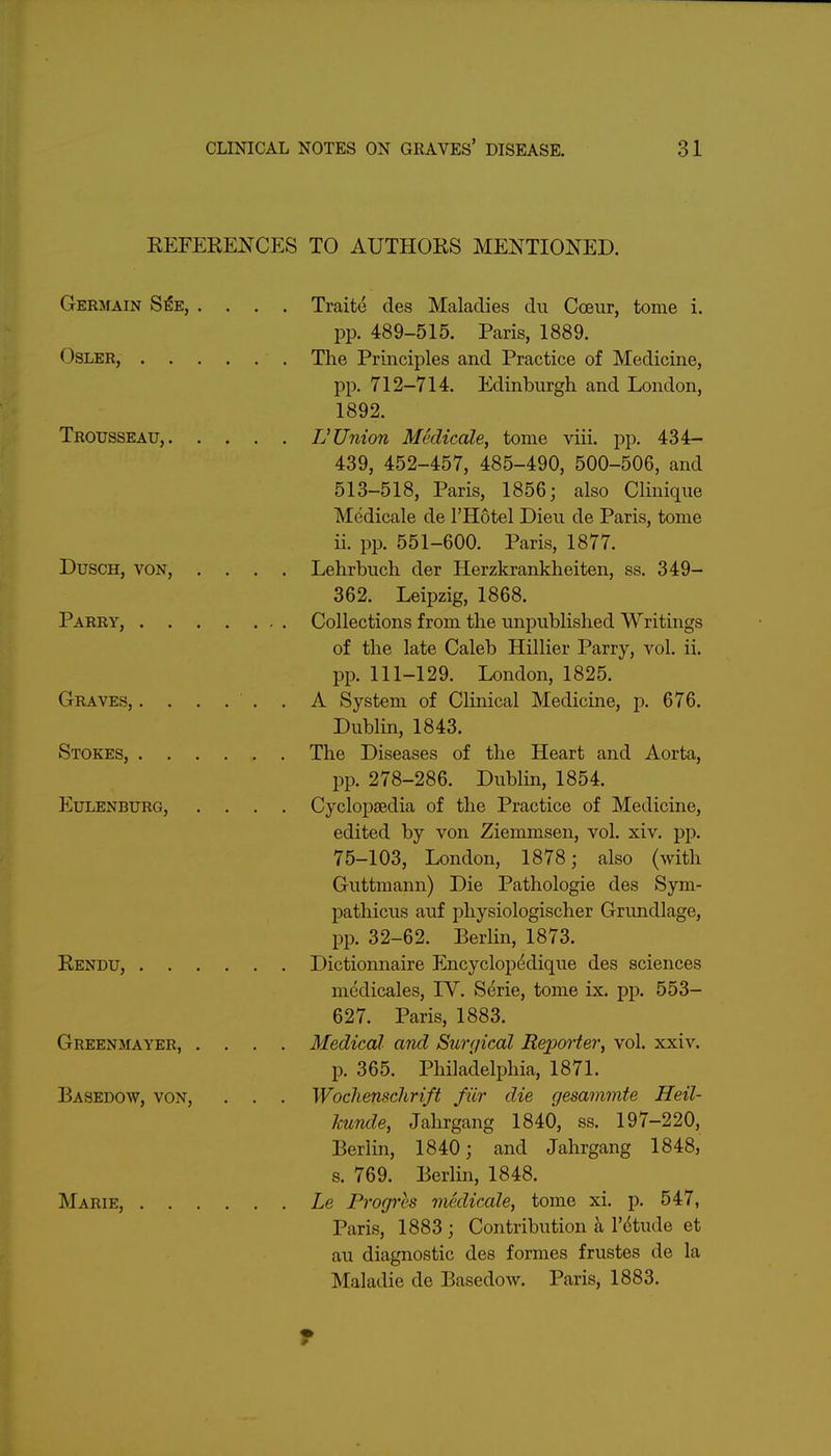 REFERENCES TO AUTHORS MENTIONED. Germain S^e, .... Traite des Maladies du Coeur, tome i. pp. 489-515. Paris, 1889. OsLER, The Principles and Practice of Medicine, pp. 712-714. Edinburgh and London, 1892. Trousseau, V Union Medicale, tome viii. pp. 434- 439, 452-457, 485-490, 500-506, and 513—518, Paris, 1856; also CUnique Medicale de I'Hotel Dieu de Paris, tome ii. pp. 551-600. Paris, 1877. DuscH, VON, .... Lehrbuch der Herzkrankheiten, ss. 349- 362. Leipzig, 1868. Parry, Collections from the unpublished Writings of the late Caleb Hillier Parry, vol. ii. pp. 111-129. London, 1825. Graves, ...... A System of Clinical Medicine, p. 676. Dublin, 1843. Stokes, The Diseases of the Heart and Aorta, pp. 278-286. Dublin, 1854. Eulenburg, .... Cyclopaedia of the Practice of Medicine, edited by von Ziemmsen, vol. xiv. pp. 75-103, London, 1878; also (with Guttmann) Die Pathologic des Sym- pathicus auf physiologischer Grundlage, pp. 32-62. Berlin, 1873. Rendu, Dictionnaire Encyclopedique des sciences mcdicales, IV. Serie, tome ix. pp. 553- 627. Paris, 1883. Greenmayer, .... Medical and Surgical Reporter, vol. xxiv. p. 365. Philadelphia, 1871. Basedow, von, . . . Wochenschrift fiir die gesammte Heil- kunde, Jahrgang 1840, ss. 197-220, Berlin, 1840; and Jahrgang 1848, s. 769. Berlin, 1848. Marie, Le Progres medicale, tome xi. p. 547, Paris, 1883 ; Contribution k V6tm\e et au diagnostic des formes frustes de la Maladie de Basedow. Paris, 1883.