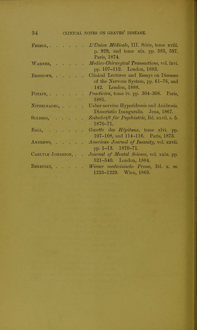 Fereol, n Union Medicale, III. S6rie, tome xviii, p. 929, and tome xix, pp. 585, 597. Paris, 1874. Warner, Medico-GJururgical Transactions, vol. Ixvi. pp. 107-112. London, 1883. Bristowe, Clinical Lectures and Essays on Diseases of the Nervous System, pp. 61-76, and 142. London, 1888. PoTAiN, Practicien, tome iv. pp. 304-306. Paris, 1881. Nitzelnadel, .... Ueber nervbse Hyperidrosis imd Anidrosis. Dissertatio Liauguralis. Jena, 1867. SoLBRiG, Zeitschrift fiir PsT/chiatrie, lid. xxxii. s. 5. 1870-71. Ball, Gazette des Hopitaux, tome xlvi. pp. 107-108, and 114-116. Paris, 1873. Andrews, American Journal of Insanity, vol. xxvii. pp. 1-13. 1870-71. Carlyle Johnston, . . Journal of Mental Science, vol. xxix. pp. 521-540. London, 1884. Benedikt, Wiener medicinische Presse, Bd. x. ss. 1225-1229. Wien, 1869.