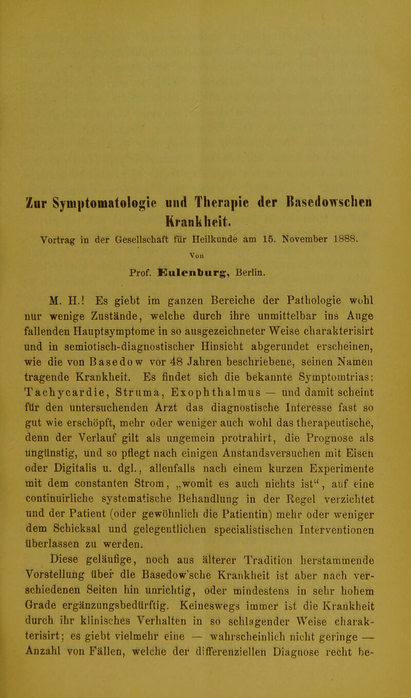 Zur Symptomatologie und Therapie der Basedowschen Krankheit. Vortrag in der Gesellschaft für Heilkunde am 15. November 1888. Von Prof. Eulenburg, Berlin. M. H.! Es giebt im ganzen Bereiche der Pathologie wohl nur wenige Zustände, welche durch ihre unmittelbar ins Auge fallenden Hauptsymptome in so ausgezeichneter Weise charakterisirt und in semiotisch-diagnostischer Hinsicht abgerundet erscheinen, wie die von Basedow vor 48 Jahren beschriebene, seinen Namen tragende Krankheit. Es findet sich die bekannte Symptomtrias: Tachycardie, Struma, Exophthalmus — und damit scheint für den untersuchenden Arzt das diagnostische Interesse fast so gut wie erschöpft, mehr oder weniger auch wohl das therapeutische, denn der Verlauf gilt als ungemein protrahirt, die Prognose als ungünstig, und so pflegt nach einigen Anstandsversuchen mit Eisen oder Digitalis u. dgl., allenfalls nach einem kurzen Experimente mit dem constanten Strom, „womit es auch nichts ist, auf eine continuirliche systematische Behandlung in der Regel verzichtet und der Patient (oder gewöhnlich die Patientin) mehr oder weniger dem Schicksal und gelegentlichen specialistischen Interventionen Uberlassen zu werden. Diese geläufige, noch aus älterer Tradition herstammende Vorstellung über die Basedowsche Krankheit ist aber nach ver- schiedenen Seiten hin unrichtig, oder mindestens in sehr hohem Grade ergänzungsbedürftig. Keineswegs immer ist die Krankheit durch ihr klinisches Verhalten in so schlagender Weise charak- terisirt; es giebt vielmehr eine — wahrscheinlich nicht geringe — Anzahl von Fällen, welche der differenziellen Diagnose recht be-