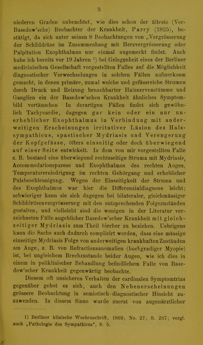 niederen Graden unbeachtet, wie dies schon der älteste (Vor- Basedow'ödie) Beobachter der Krankheit, Parry (1825), be- stätigt, da sich unter seinen 8 Beobachtungen von „Vergrösserung der Schilddrüse im Zusammenhang mit Herzvergrösserung oder Palpitation Exophthalmus nur einmal angemerkt findet. Auch habe ich bereits vor 19 Jahren l) bei Gelegenheit eines der Berliner medicinischen Gesellschaft vorgestellten Falles auf die Möglichkeit diagnostischer Verwechselungen in solchen Fällen aufmerksam gemacht, in denen primäre, zumal weiche und gefässreiche Strumen durch Druck und Reizung benachbarter Halsnervenstämme und Ganglien ein der Basedow'schen Krankheit ähnliches Symptom- bild vortäuschen In derartigen Fällen findet sich gewöhn- lich Tachycardie, dagegen gar kein oder ein nur un- erheblicher Exophthalmus in Verbindung mit ander- weitigen Erscheinungen irritativer Läsion des Hals- sympathicus, spastischer Mydriasis und Verengerung der Kopfgefässe, öfters einseitig oder doch überwiegend auf einer Seite entwickelt. In dem von mir vorgestellten Falle z. B. bestand eine überwiegend rechtsseitige Struma mit Mydriasis, Accommodationsparese und Exophthalmus des rechten Auges, Temperaturerniedrigung im rechten Gehörgang und erheblicher Pulsbeschleunigung. Wegen der Einseitigkeit der Struma und des Exophthalmus war hier die Differenzialdiagnose leicht; schwieriger kann sie sich dagegen bei bilateraler, gleichmässiger SchilddrUsenvergrösserung mit den entsprechenden Folgezuständen gestalten, und vielleicht sind die wenigen in der Literatur ver- zeichneten Fälle angeblicher Basedow'scher Krankheit mit gleich- zeitiger Mydriasis zum Theil hierher zu beziehen. Uebrigeus kann die Sache auch dadurch complicirt werden, dass eine massige einseitige Mydriasis Folge von anderweitigen krankhaften Zuständen am Auge, z. B. von Refractionsanomalien (hochgradiger Myopie) ist, bei ungleichem Brechzustande beider Augen, wie ich dies in einem in poliklinischer Behandlung befindlichem Falle von Base- dow'scher Krankheit gegenwärtig beobachte. Diesem oft unsicheren Verhalten der cardinalen Symptomtrias gegenüber gebot es sich, auch den Nebenerscheinungen grössere Beobachtung in semiotisch-diagnostischer Hinsicht zu- zuwenden. In diesem Sinne wurde zuerst von augenärztlicher 1) Berliner klinische Wochenschrift, 1869, No. 27, S. 287; vergl. auch „Pathologie des Sympathicus, S. 5. I .