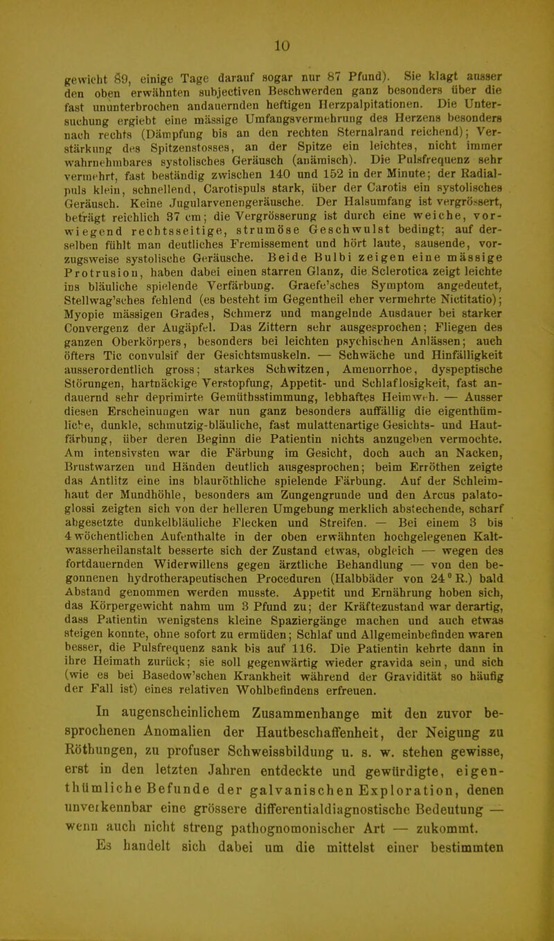 gewicht 89, einige Tage darauf sogar nur 87 Pfund). Sie klagt ausser den oben erwähnten subjectiven Beschwerden ganz besonders über die fast ununterbrochen andauernden heftigen Herzpalpitationen. Die Unter- suchung ergiebt eine massige Umfangsvermehrung des Herzens besonders nach rechts (Dämpfung bis an den rechten Sternalrand reichend); Ver- stärkung des Spitzenstoßes, an der Spitze ein leichtes, nicht immer wahrnehmbares systolisches Geräusch (anämisch). Die Pulsfrequenz sehr vermehrt, fast beständig zwischen 140 und 152 in der Minute; der Radial- puls klein, schnellend, Carotispuls stark, über der Carotis ein systolisches Geräusch. Keine Jugularvenengeräusche. Der Halsumfang ist vergrößert, beträgt reichlich 37 cm; die Vergrösserung ist durch eine weiche, vor- wiegend rechtsseitige, strumöse Geschwulst bedingt; auf der- selben fühlt man deutliches Fremissement und hört laute, sausende, vor- zugsweise systolische Geräusche. Beide Bulbi zeigen eine mässige Protrusion, haben dabei einen starren Glanz, die Sclerotica zeigt leichte ins bläuliche spielende Verfärbung. Graefe'sches Symptom angedeutet, Stellwag'sches fehlend (es besteht im Gegentheil eher vermehrte Nictitatio); Myopie mässigen Grades, Schmerz und mangelnde Ausdauer bei starker Convergenz der Augäpfel. Das Zittern sehr ausgesprochen; Fliegen des ganzen Oberkörpers, besonders bei leichten psychischen Anlässen; auch öfters Tic convulsif der Gesichtsmuskeln. — Schwäche und Hinfälligkeit ausserordentlich gross; starkes Schwitzen, Amenorrhoe, dyspeptische Störungen, hartnäckige Verstopfung, Appetit- und Schlaflosigkeit, fast an- dauernd sehr deprimirte Gemüthsstimmung, lebhaftes Heimweh. — Ausser diesen Erscheinungen war nun ganz besonders auffällig die eigenthüm- licVe, dunkle, schmutzig-bläuliche, fast mulattenartige Gesichts- und Haut- färbung, über deren Beginn die Patientin nichts anzugeben vermochte. Am intensivsten war die Färbung im Gesicht, doch auch an Nacken, Brustwarzen und Händen deutlich ausgesprochen; beim Erröthen zeigte das Antlitz eine ins blauröthliche spielende Färbung. Auf der Schleim- haut der Mundhöhle, besonders am Zungengrunde und den Arcus palato- glossi zeigten sich von der helleren Umgebung merklich abstechende, scharf abgesetzte dunkelbläuliche Flecken und Streifen. — Bei einem 3 bis 4 wöchentlichen Aufenthalte in der oben erwähnten hochgelegenen Kalt- wasserheilanstalt besserte sich der Zustand etwas, obgleich — wegen des fortdauernden Widerwillens gegen ärztliche Behandlung — von den be- gonnenen hydrotherapeutischen Proceduren (Halbbäder von 24 °R.) bald Abstand genommen werden musste. Appetit und Ernährung hoben sich, das Körpergewicht nahm um 3 Pfund zu; der Kräftezustand war derartig, dass Patientin wenigstens kleine Spaziergänge machen und auch etwas steigen konnte, ohne sofort zu ermüden; Schlaf und Allgemeinbefinden waren besser, die Pulsfrequenz sank bis auf 116. Die Patientin kehrte dann in ihre Heimath zurück; sie soll gegenwärtig wieder gravida sein, und sich (wie es bei Basedowschen Krankheit während der Gravidität so häufig der Fall ist) eines relativen Wohlbefindens erfreuen. In augenscheinlichem Zusammenhange mit den zuvor be- sprochenen Anomalien der Hautbeschaffenheit, der Neigung zu Röthungen, zu profuser Schweissbildung u. s. w. stehen gewisse, erst in den letzten Jahren entdeckte und gewürdigte, eigen- tluimliche Befunde der galvanischen Exploration, denen unverkennbar eine grössere differentialdiagnostische Bedeutung — wenn auch nicht streng pathognomonischer Art — zukommt. Es handelt sich dabei um die mittelst einer bestimmten