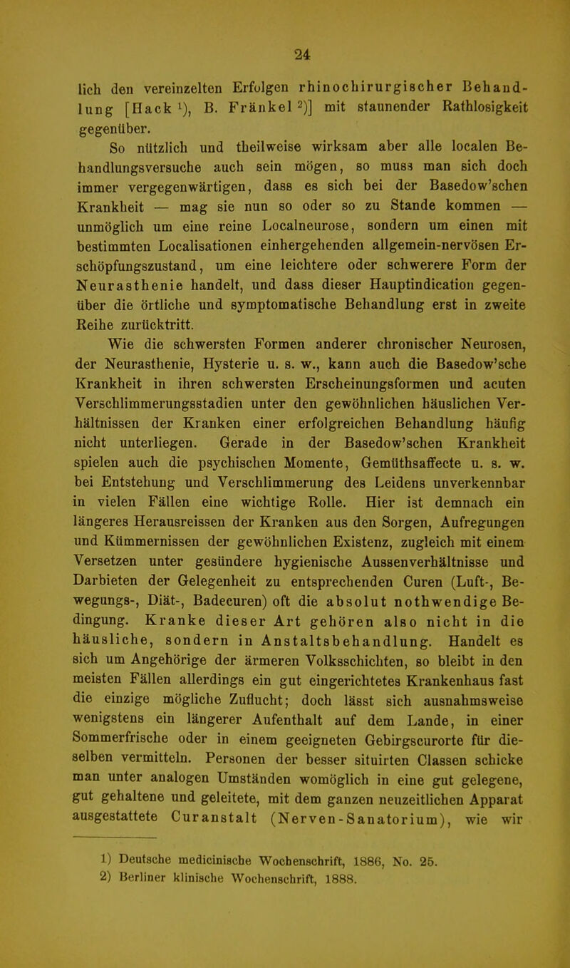 lieh den vereinzelten Erfolgen rhinochirurgischer Behand- lung [Hack 1), B. Fränkel 2)] mit staunender Rathlosigkeit gegenüber. So nützlich und theilweise wirksam aber alle localen Be- handlungsversuche auch sein mögen, so muss man sich doch immer vergegenwärtigen, dass es sich bei der Basedow'schen Krankheit — mag sie nun so oder so zu Stande kommen — unmöglich um eine reine Localneurose, sondern um einen mit bestimmten Localisationen einhergehenden allgemein-nervösen Er- schöpfungszustand, um eine leichtere oder schwerere Form der Neurasthenie handelt, und dass dieser Hauptindication gegen- über die örtliche und symptomatische Behandlung erst in zweite Reihe zurücktritt. Wie die schwersten Formen anderer chronischer Neurosen, der Neurasthenie, Hysterie u. s. w., kann auch die Basedow'sche Krankheit in ihren schwersten Erscheinungsformen und acuten Verschlimmerungsstadien unter den gewöhnlichen häuslichen Ver- hältnissen der Kranken einer erfolgreichen Behandlung häufig nicht unterliegen. Gerade in der Basedow'schen Krankheit spielen auch die psychischen Momente, Gemüthsaffecte u. s. w. bei Entstehung und Verschlimmerung des Leidens unverkennbar in vielen Fällen eine wichtige Rolle. Hier ist demnach ein längeres Herausreissen der Kranken aus den Sorgen, Aufregungen und Kümmernissen der gewöhnlichen Existenz, zugleich mit einem Versetzen unter gesündere hygienische Aussenverhältnisse und Darbieten der Gelegenheit zu entsprechenden Curen (Luft-, Be- wegungs-, Diät-, Badecuren) oft die absolut nothwendige Be- dingung. Kranke dieser Art gehören also nicht in die häusliche, sondern in Anstaltsbehandlung. Handelt es sich um Angehörige der ärmeren Volksschichten, so bleibt in den meisten Fällen allerdings ein gut eingerichtetes Krankenhaus fast die einzige mögliche Zuflucht; doch lässt sich ausnahmsweise wenigstens ein längerer Aufenthalt auf dem Lande, in einer Sommerfrische oder in einem geeigneten Gebirgscurorte für die- selben vermitteln. Personen der besser situirten Classen schicke man unter analogen Umständen womöglich in eine gut gelegene, gut gehaltene und geleitete, mit dem ganzen neuzeitlichen Apparat ausgestattete Curanstalt (Nerven-Sanatorium), wie wir 1) Deutsche medicinische Wochenschrift, 1886, No. 25. 2) Berliner klinische Wochenschrift, 1888.