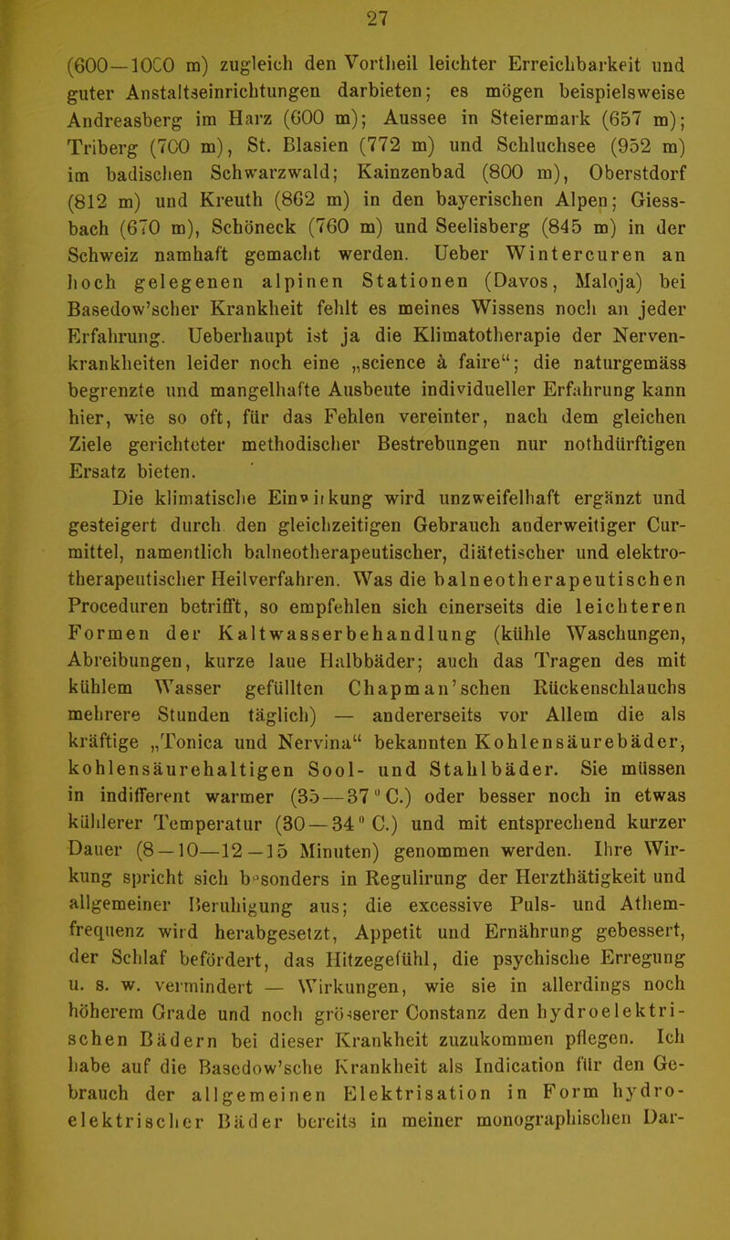 (600—10C0 m) zugleich den Vortlieil leichter Erreichbarkeit und guter Anstaltseinrichtungen darbieten; es mögen beispielsweise Andreasberg im Harz (G00 m); Aussee in Steiermark (657 m); Triberg (7C0 m), St. Blasien (772 m) und Schluchsee (952 m) im badisclien Schwarzwald; Kainzenbad (800 m), Oberstdorf (812 m) und Kreuth (862 m) in den bayerischen Alpen; Giess- bach (670 m), Schöneck (760 m) und Seelisberg (845 m) in der Schweiz namhaft gemacht werden. Ueber Wintercuren an hoch gelegenen alpinen Stationen (Davos, Maloja) bei Basedow'scher Krankheit fehlt es meines Wissens noch an jeder Erfahrung. Ueberhaupt ist ja die Klimatotherapie der Nerven- krankheiten leider noch eine „science ä faire; die naturgemäss begrenzte und mangelhafte Ausbeute individueller Erfahrung kann hier, wie so oft, für das Fehlen vereinter, nach dem gleichen Ziele gerichteter methodischer Bestrebungen nur nothdürftigen Ersatz bieten. Die klimatische Ein*iikung wird unzweifelhaft ergänzt und gesteigert durch den gleichzeitigen Gebrauch anderweitiger Cur- mittel, namentlich balneotherapeutischer, diätetischer und elektro- therapeutischer Heilverfahren. Was die balneotherapeutischen Proceduren betrifft, so empfehlen sich einerseits die leichteren Formen der Kaltwasserbehandlung (kühle Waschungen, Abreibungen, kurze laue Halbbäder; auch das Tragen des mit kühlem Wasser gefüllten Chapm an'sehen Rückenschlauchs mehrere Stunden täglich) — andererseits vor Allem die als kräftige „Tonica und Nervina bekannten Kohlensäurebäder, kohlensäurehaltigen Sool- und Stahlbäder. Sie müssen in indifferent warmer (35 — 37 C.) oder besser noch in etwas kühlerer Temperatur (30 —34 C.) und mit entsprechend kurzer Daner (8 — 10—12—15 Minuten) genommen werden. Ihre Wir- kung spricht sich besonders in Regulirung der Herzthätigkeit und allgemeiner Beruhigung aus; die excessive Puls- und Athem- frequenz wird herabgesetzt, Appetit und Ernährung gebessert, der Schlaf befördert, das Hitzegefühl, die psychische Erregung u. s. w. vermindert — Wirkungen, wie sie in allerdings noch höherem Grade und noch grösserer Constanz den hydroelektri- schen Bädern bei dieser Krankheit zuzukommen pflegen. Ich habe auf die Bascdow'sche Krankheit als Indication für den Ge- brauch der allgemeinen Elektrisation in Form hydro- elektrischer Bäder bereits in meiner monographischen Dar-