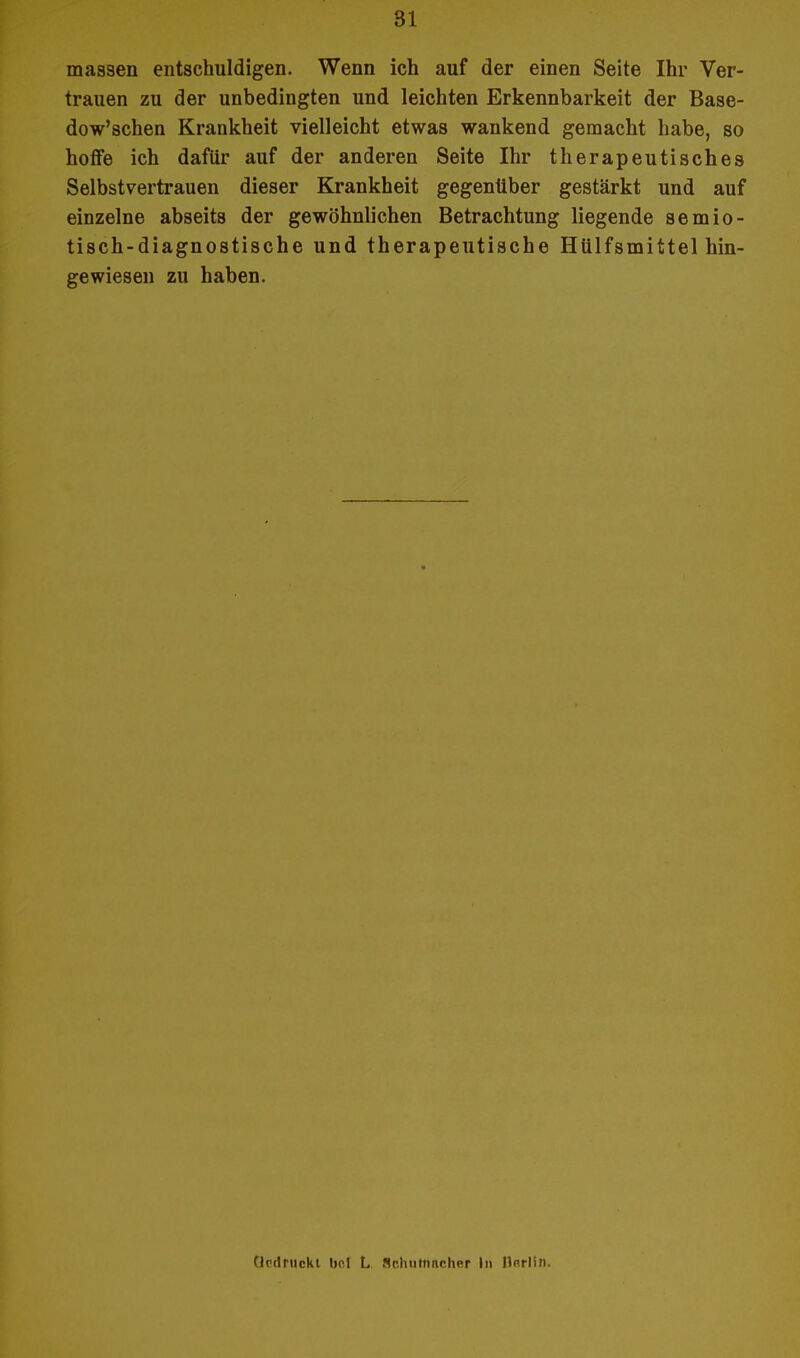 81 massen entschuldigen. Wenn ich auf der einen Seite Ihr Ver- trauen zu der unbedingten und leichten Erkennbarkeit der Base- dowschen Krankheit vielleicht etwas wankend gemacht habe, so hoffe ich dafür auf der anderen Seite Ihr therapeutisches Selbstvertrauen dieser Krankheit gegenüber gestärkt und auf einzelne abseits der gewöhnlichen Betrachtung liegende semio- tisch-diagnostische und therapeutische Hülfsmittel hin- gewiesen zu haben. eindruckt bo.l L Schutnnchcr Ii» flnrlin.