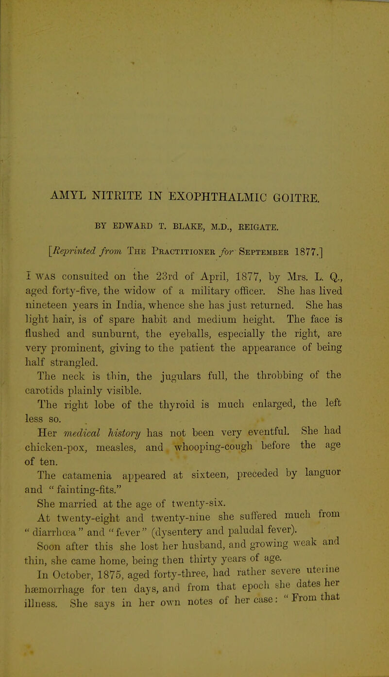 BY EDWARD T. BLAKE, M.D., REIGATE. [Reprinted from The Practitioner for September 1877.] I was consulted on the 23rd of April, 1877, by Mrs. L. Q., aged forty-five, the widow of a military officer. She has lived nineteen years in India, whence she has just returned. She has light hair, is of spare habit and medium height. The face is flushed and sunburnt, the eyeballs, especially the right, are very prominent, giving to the patient the appearance of being half strangled. The neck is thin, the jugulars full, the throbbing of the carotids plainly visible. The right lobe of the thyroid is much enlarged, the left less so. Her medical history has not been very eventful. She had chicken-pox, measles, and whooping-cough before the age of ten. The catamenia appeared at sixteen, preceded by languor and  fainting-fits. She married at the age of twenty-six. At twenty-eight and twenty-nine she suffered much from  diarrhoea and fever (dysentery and paludal fever). Soon after this she lost her husband, and growing weak and thin, she came home, being then thirty years of age. In October, 1875, aged forty-three, had rather severe uterme haemoiThage for ten days, and from that epoch she dates her illness. She says in her own notes of her case:  From that