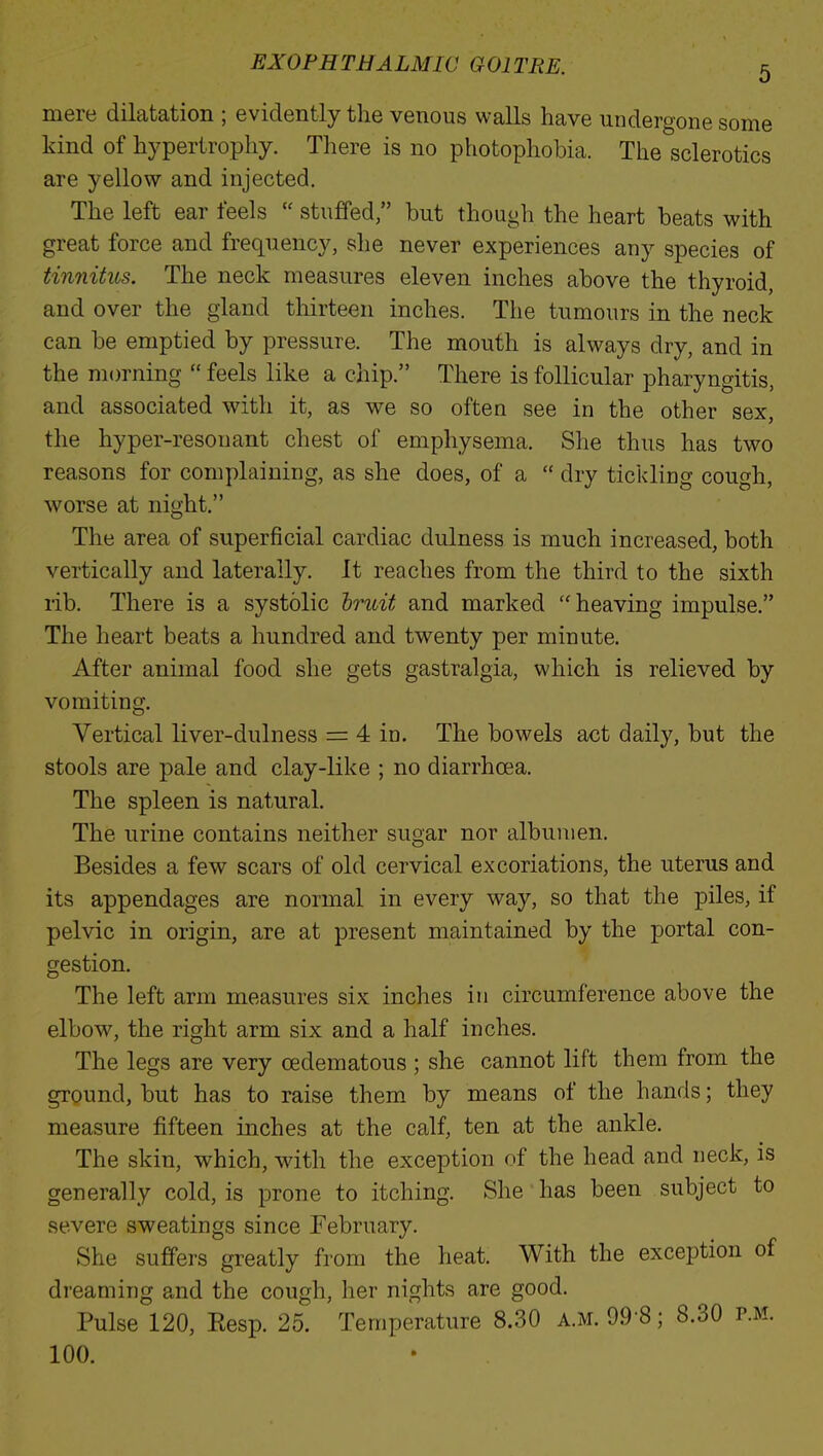 mere dilatation ; evidently the venous walls have undergone some kind of hypertrophy. There is no photophobia. The sclerotics are yellow and injected. The left ear feels  stuffed/' but though the heart beats with great force and frequency, she never experiences any species of tinnitus. The neck measures eleven inches above the thyroid, and over the gland thirteen inches. The tumours in the neck can be emptied by pressure. The mouth is always dry, and in the morning  feels like a chip. There is follicular pharyngitis, and associated with it, as we so often see in the other sex, the hyper-resonant chest of emphysema. She thus has two reasons for complaining, as she does, of a  dry tickling cough, worse at night. The area of superficial cardiac dulness is much increased, both vertically and laterally. It reaches from the third to the sixth rib. There is a systolic bruit and marked heaving impulse. The heart beats a hundred and twenty per minute. After animal food she gets gastralgia, which is relieved by vomiting. Vertical liver-dulness = 4 in. The bowels act daily, but the stools are pale and clay-like ; no diarrhoea. The spleen is natural. The urine contains neither sugar nor albumen. Besides a few scars of old cervical excoriations, the uterus and its appendages are normal in every way, so that the piles, if pelvic in origin, are at present maintained by the portal con- gestion. The left arm measures six inches in circumference above the elbow, the right arm six and a half inches. The legs are very (Edematous ; she cannot lift them from the ground, but has to raise them by means of the hands; they measure fifteen inches at the calf, ten at the ankle. The skin, which, with the exception of the head and neck, is generally cold, is prone to itching. She' has been subject to severe sweatings since February. She suffers greatly from the heat. With the exception of dreaming and the cough, her nights are good. Pulse 120, Eesp. 25. Temperature 8.30 A.M. 99 8; 8.30 p.m. 100.
