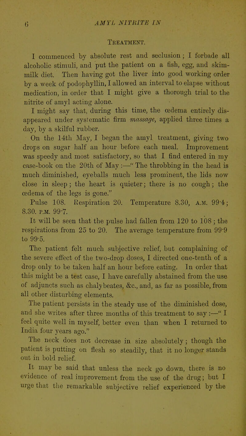 Treatment. I commenced by absolute rest and seclusion; I forbade all alcoholic stimuli, and put the patient on a fish, egg, and skim- milk diet. Then having got the liver into good working order by a week of podophyllin, I allowed an interval to elapse without medication, in order that I might give a thorough trial to the nitrite of amyl acting alone. I might say that, during this time, the oedema entirely dis- appeared under systematic firm massage, applied three times a day, by a skilful rubber. On the 14th May, I began the amyl treatment, giving two drops on sugar half an hour before each meal. Improvement was speedy and most satisfactory, so that I find entered in my case-book on the 20th of May :— The throbbing in the head is much diminished, eyeballs much less prominent, the lids now close in sleep ; the heart is quieter; there is no cough; the oedema of the legs is gone. Pulse 108. Respiration 20. Temperature 8.30, a.m. 99*4; 8.30. p.m. 99-7. It will be seen that the pulse had fallen from 120 to 108 ; the respirations from 25 to 20. The average temperature from 99-9 to 99-5. The patient felt much subjective relief, but complaining of the severe effect of the two-drop doses, I directed one-tenth of a drop only to be taken half an hour before eating. 1 n order that this might be a test case, I have carefully abstained from the use of adjuncts such as chalybeates, &c, and, as far as possible, from all other disturbing elements. The patient persists in the steady use of the diminished dose, and she writes after three months of this treatment to say :— I feel quite well in myself, better even than when I returned to India four years ago. The neck does not decrease in size absolutely ; though the patient is putting on flesh so steadily, that it no longer stands out in bold relief. It may be said that unless the neck go down, there is no evidence of real improvement from the use of the drug; but I urge that the remarkable subjective relief experienced by the