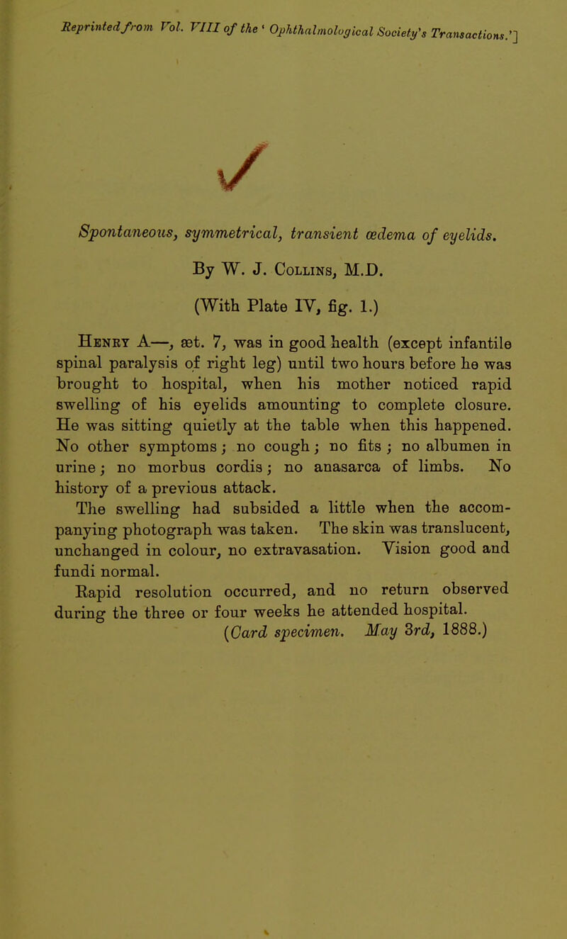 Reprinted from Vol. VIII of the ' Ophthalmological Society's Transactions.'] V Spontaneous, symmetrical, transient oedema of eyelids. By W. J. Collins, M.D. (With Plate IV, fig. 1.) Henry A—, aet. 7, was in good health (except infantile spinal paralysis of right leg) until two hours before he was brought to hospital, when his mother noticed rapid swelling of his eyelids amounting to complete closure. He was sitting quietly at the table when this happened. No other symptoms; no cough; no fits ; no albumen in urine; no morbus cordis; no anasarca of limbs. No history of a previous attack. The swelling had subsided a little when the accom- panying photograph was taken. The skin was translucent, unchanged in colour, no extravasation. Vision good and fundi normal. Rapid resolution occurred, and no return observed during the three or four weeks he attended hospital. (Card specimen. May 3rd, 1888.)