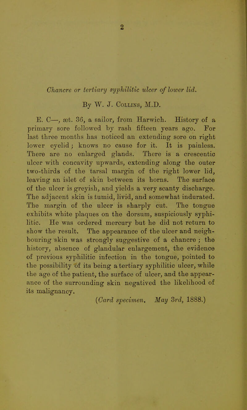 Chancre or tertiary syphilitic ulcer of lower lid. By W. J. Collins, M.D. E. C—, set. 36, a sailor, from Harwich. History of a primary sore followed by rash fifteen years ago. For last three months has noticed an extending sore on right lower eyelid; knows no cause for it. It is painless. There are no enlarged glands. There is a crescentic ulcer with concavity upwards, extending along the outer two-thirds of the tarsal margin of the right lower lid, leaving an islet of skin between its horns. The surface of the ulcer is greyish, and yields a very scanty discharge. The adjacent skin is tumid, livid, and somewhat indurated. The margin of the ulcer is sharply cut. The tongue exhibits white plaques on the dorsum, suspiciously syphi- litic. He was ordered mercury but he did not return to show the result. The appearance of the ulcer and neigh- bouring skin was strongly suggestive of a chancre ; the history, absence of glandular enlargement, the evidence of previous syphilitic infection in the tongue, pointed to the possibility of its being a tertiary syphilitic ulcer, while the age of the patient, the surface of ulcer, and the appear- ance of the surrounding skin negatived the likelihood of its malignancy.