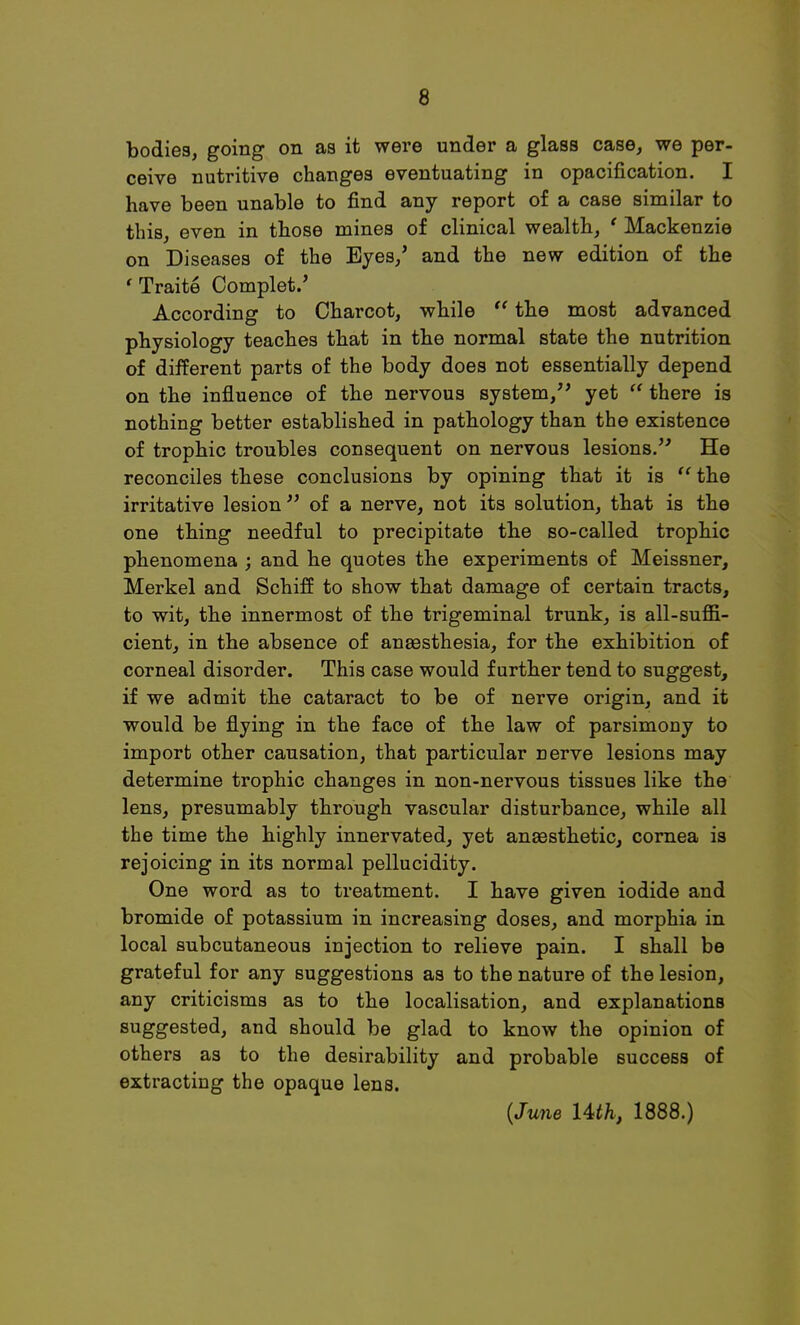 bodies, going on as it were under a glass case, we per- ceive nutritive changes eventuating in opacification. I have been unable to find any report of a case similar to this, even in those mines of clinical wealth, ' Mackenzie on Diseases of the Eyes/ and the new edition of the 'Traite Complet.' According to Charcot, while  the most advanced physiology teaches that in the normal state the nutrition of different parts of the body does not essentially depend on the influence of the nervous system, yet  there is nothing better established in pathology than the existence of trophic troubles consequent on nervous lesions.'' He reconciles these conclusions by opining that it is  the irritative lesion  of a nerve, not its solution, that is the one thing needful to precipitate the so-called trophic phenomena ; and he quotes the experiments of Meissner, Merkel and Schiff to show that damage of certain tracts, to wit, the innermost of the trigeminal trunk, is all-suffi- cient, in the absence of anaesthesia, for the exhibition of corneal disorder. This case would further tend to suggest, if we admit the cataract to be of nerve origin, and it would be flying in the face of the law of parsimony to import other causation, that particular nerve lesions may determine trophic changes in non-nervous tissues like the lens, presumably through vascular disturbance, while all the time the highly innervated, yet anaesthetic, cornea is rejoicing in its normal pellucidity. One word as to treatment. I have given iodide and bromide of potassium in increasing doses, and morphia in local subcutaneous injection to relieve pain. I shall be grateful for any suggestions as to the nature of the lesion, any criticisms as to the localisation, and explanations suggested, and should be glad to know the opinion of others as to the desirability and probable success of extracting the opaque lens. {June Uth, 1888.)