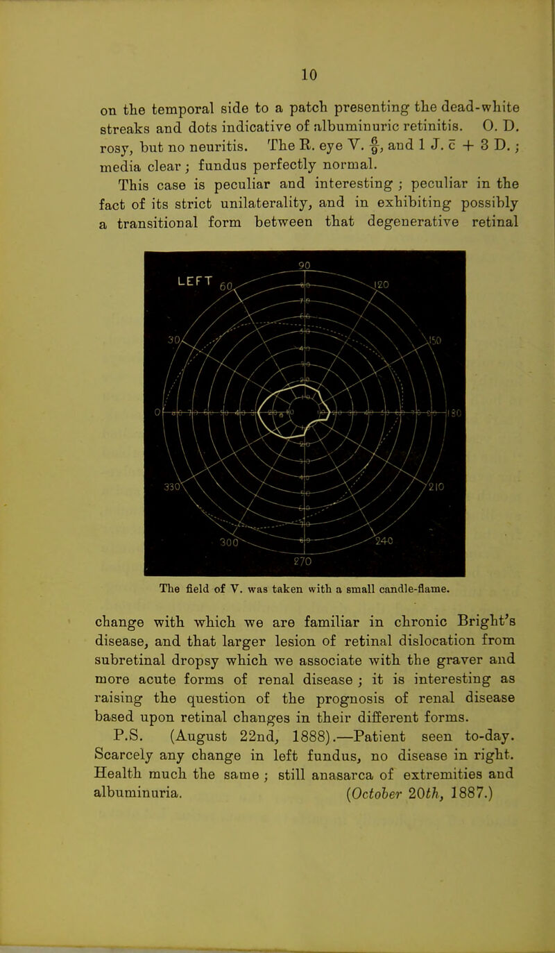 on the temporal side to a patch presenting the dead-white streaks and dots indicative of albuminuric retinitis. 0. D. rosy, but no neuritis. The E. eye V. ■§-, and 1 J. c + 3 D.; media clear; fundus perfectly normal. This case is peculiar and interesting ; peculiar in the fact of its strict unilaterality, and in exhibiting possibly a transitional form between that degenerative retinal 90 270 The field of V. was taken with a small candle-flame. change with which we are familiar in chronic Bright's disease, and that larger lesion of retinal dislocation from subretinal dropsy which we associate with the graver and more acute forms of renal disease ; it is interesting as raising the question of the prognosis of renal disease based upon retinal changes in their different forms. P.S. (August 22nd, 1888) .—Patient seen to-day. Scarcely any change in left fundus, no disease in right. Health much the same ; still anasarca of extremities and albuminuria. (October 20th, 1887.)