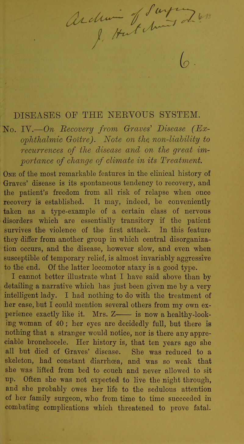 DISEASES OF THE NEEVOUS SYSTEM. No. IV.—On Becovery from Graves' Disease (Ex- ophthalmic Goitre). Note on the non-liability to recurrences of the disease and on the great im- portance of change of climate in its Treatment. One of the most remarkable features in the clinical history of Graves' disease is its spontaneous tendency to recovery, and the patient's freedom from all risk of relapse when once recovery is established. It may, indeed, be conveniently taken as a type-example of a certain class of nervous disorders which are essentially transitory if the patient survives the violence of the first attack. In this feature they differ from another group in which central disorganiza- tion occurs, and the disease, however slow, and even when susceptible of temporary relief, is almost invariably aggressive to the end. Of the latter locomotor ataxy is a good type. I cannot better illustrate what I have said above than by detailing a narrative which has just been given me by a very intelligent lady. I had nothing to do with the treatment of her case, but I could mention several others from my own ex- perience exactly like it. Mrs. Z is now a healthy-look- ing woman of 40; her eyes are decidedly full, but there is nothing that a stranger would notice, nor is there any appre- ciable bronchocele. Her history is, that ten years ago she all but died of Graves' disease. She was reduced to a skeleton, had constant diarrhoea, and was so weak that she was lifted from bed to couch and never allowed to sit up. Often she was not expected to live the night through, and she probably owes her life to the sedulous attention of her family surgeon, who from time to time succeeded in combating complications which threatened to prove fatal.