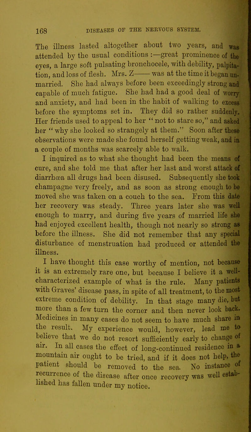 The illness lasted altogether about two years, and waB attended by the usual conditions :—great prominence of the eyes, a large soft pulsating bronchocele, with debility, palpita- tion, and loss of flesh. Mrs. Z was at the time it began un- married. She had always before been exceedingly strong and capable of much fatigue. She had had a good deal of worry and anxiety, and had been in the habit of walking to excess before the symptoms set in. They did so rather suddenly. Her friends used to appeal to her  not to stare so, and asked her why she looked so strangely at them. Soon after these observations were made she found herself getting weak, and in a couple of months was scarcely able to walk. I inquired as to what she thought had been the means of cure, and she told me that after her last and worst attack of diarrhoea all drugs had been disused. Subsequently she took champagne very freely, and as soon as strong enough to be moved she was taken on a couch to the sea. From this date her recovery was steady. Three years later she was well enough to marry, and during five years of married life she had enjoyed excellent health, though not nearly so strong as before the illness. She did not remember that any special disturbance of menstruation had produced or attended the illness. I have thought this case worthy of mention, not because it is an extremely rare one, but because I believe it a well- characterized example of what is the rule. Many patients with Graves' disease pass, in spite of all treatment, to the most extreme condition of debility. In that stage many die, but more than a few turn the corner and then never look back. Medicines in many cases do not seem to have much share in the result. My experience would, however, lead me to believe that we do not resort sufficiently early to change of air. In all cases the effect of long-continued residence in a, mountain air ought to be tried, and if it does not help, the patient should be removed to the sea. No instance of recurrence of the disease after once recovery was well estab- lished has fallen under my notice.