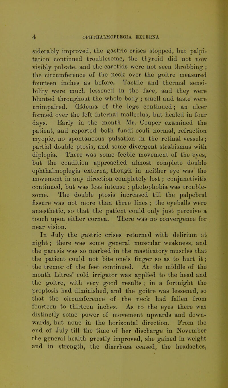 siderably improved, tlio gastric crises stopped, but palpi- tation continued troublesome, the thyroid did not now visibly pulsate, and the carotids were not seen throbbing; the circumference of the neck over the goitre measured fourteen inches as before. Tactile and thermal sensi- bility were much lessened in the face, and they were blunted throughout the whole body; smell and taste were unimpaired, ffidema of the legs continued; an ulcer formed over the left internal malleolus, but healed in four days. Early in the month Mr. Couper examined the patient, and reported both fundi oculi normal, refraction myopic, no spontaneous pulsation in the retinal vessels; partial double ptosis, and some divergent strabismus with diplopia. There was some feeble movement of the eyes, but the condition approached almost complete double ophthalmoplegia externa, though in neither eye was the movement in any direction completely lost; conjunctivitis continued, but was less intense; photophobia was trouble- some. The double ptosis increased till the palpebral fissure was not more than three lines; the eyeballs were anaesthetic, so that the patient could only just perceive a touch upon either cornea. There was no convergence for near vision. In July the gastric crises returned with delirium at night; there was some general muscular weakness, and the paresis was so marked in the masticatory muscles that the patient could not bite one*s finger so as to hurt it; the tremor of the feet continued. At the middle of the month Litres^ cold irrigator was applied to the head and the goitre, with very good results; in a fortnight the proptosis had diminished, and the goitre was lessened, so that the circumference of the neck had fallen from fourteen to thirteen inches. As to the eyes there was distinctly some power of movement upwards and down- wards, but none in the horizontal direction. From the end of July till the time of her discharge in November the general health greatly improved, she gained in weight and in strength, the diarrhoea ceased, the headaches.