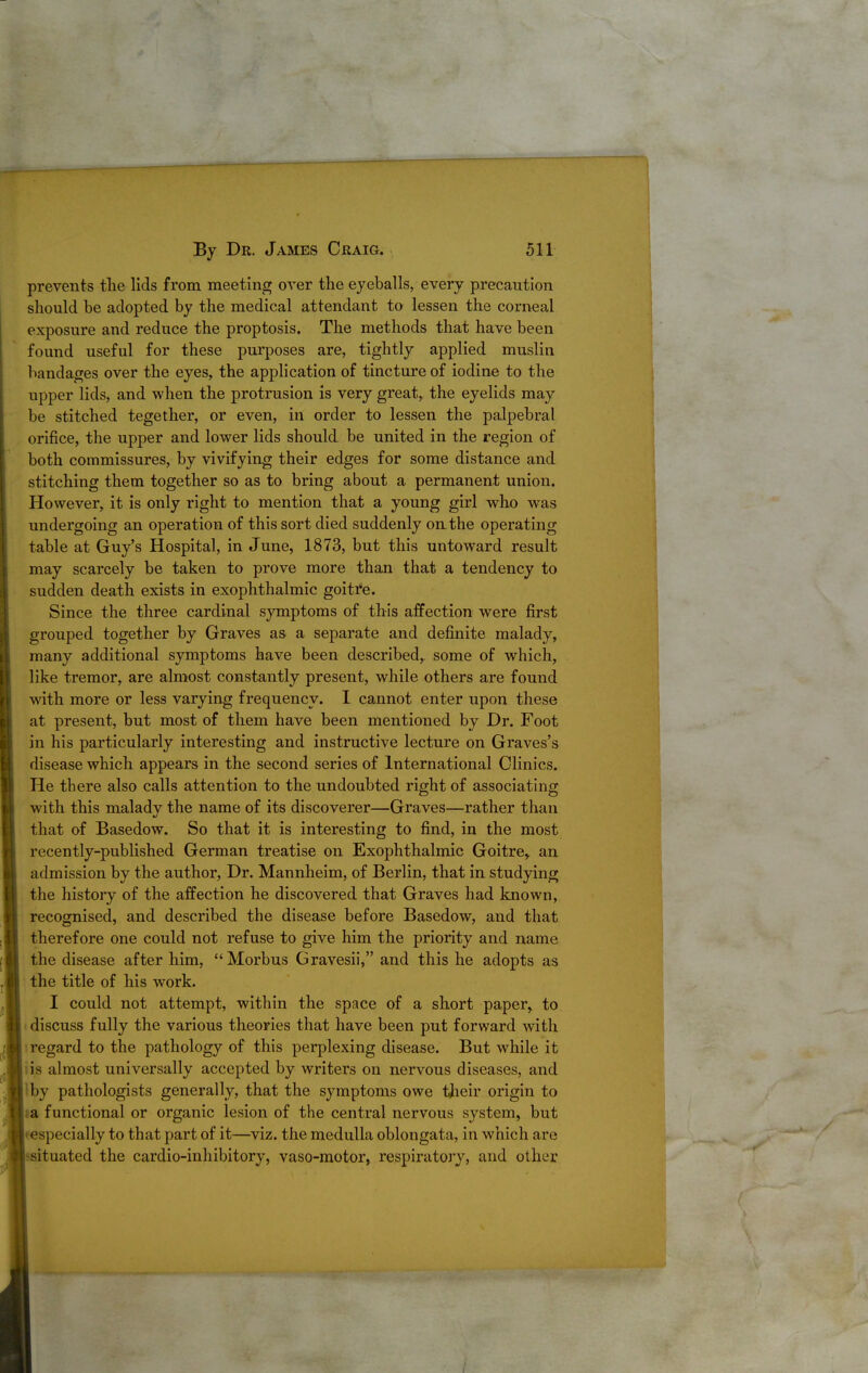 prevents tlie lids from meeting over the eyeballs, every precaution should be adopted by the medical attendant to lessen the corneal exposure and reduce the proptosis. The methods that have been found useful for these purposes are, tightly applied muslin bandages over the eyes, the application of tincture of iodine to the upper lids, and when the protrusion is very great, the eyelids may be stitched tegether, or even, in order to lessen the palpebral orifice, the upper and lower lids should be united in the region of both commissures, by vivifying their edges for some distance and stitching them together so as to bring about a permanent union. However, it is only right to mention that a young girl who was undergoing an operation of this sort died suddenly on the operating table at Guy's Hospital, in June, 1873, but this untoward result may scarcely be taken to prove more than that a tendency to sudden death exists in exophthalmic goitre. Since the three cardinal symptoms of this affection were first grouped together by Graves as a separate and definite malady, many additional symptoms have been described, some of which, like tremor, are almost constantly present, while others are found with more or less varying frequency. I cannot enter upon these at present, but most of them have been mentioned by Dr. Foot in his particularly interesting and instructive lecture on Graves's disease which appears in the second series of International Clinics. He there also calls attention to the undoubted right of associating with this malady the name of its discoverer—Graves—rather than that of Basedow. So that it is interesting to find, in the most recently-published German treatise on Exophthalmic Goitre,, an admission by the author, Dr. Mannheim, of Berlin, that in studying the histoiy of the affection he discovered that Graves had known, recognised, and described the disease before Basedow, and that therefore one could not refuse to give him the priority and name the disease after him, Morbus Gravesii, and this he adopts as the title of his work. I could not attempt, within the space of a short paper, to ^ discuss fully the various theories that have been put forward with 1 regard to the pathology of this perplexing disease. But while it iis almost universally accepted by writers on nervous diseases, and \hj pathologists generally, that the symptoms owe tjieir origin to sa functional or organic lesion of the central nervous system, but • especially to that part of it—viz. the medulla oblongata, in which are ssituated the cardio-inhibitory, vaso-motor, respiratory, and other