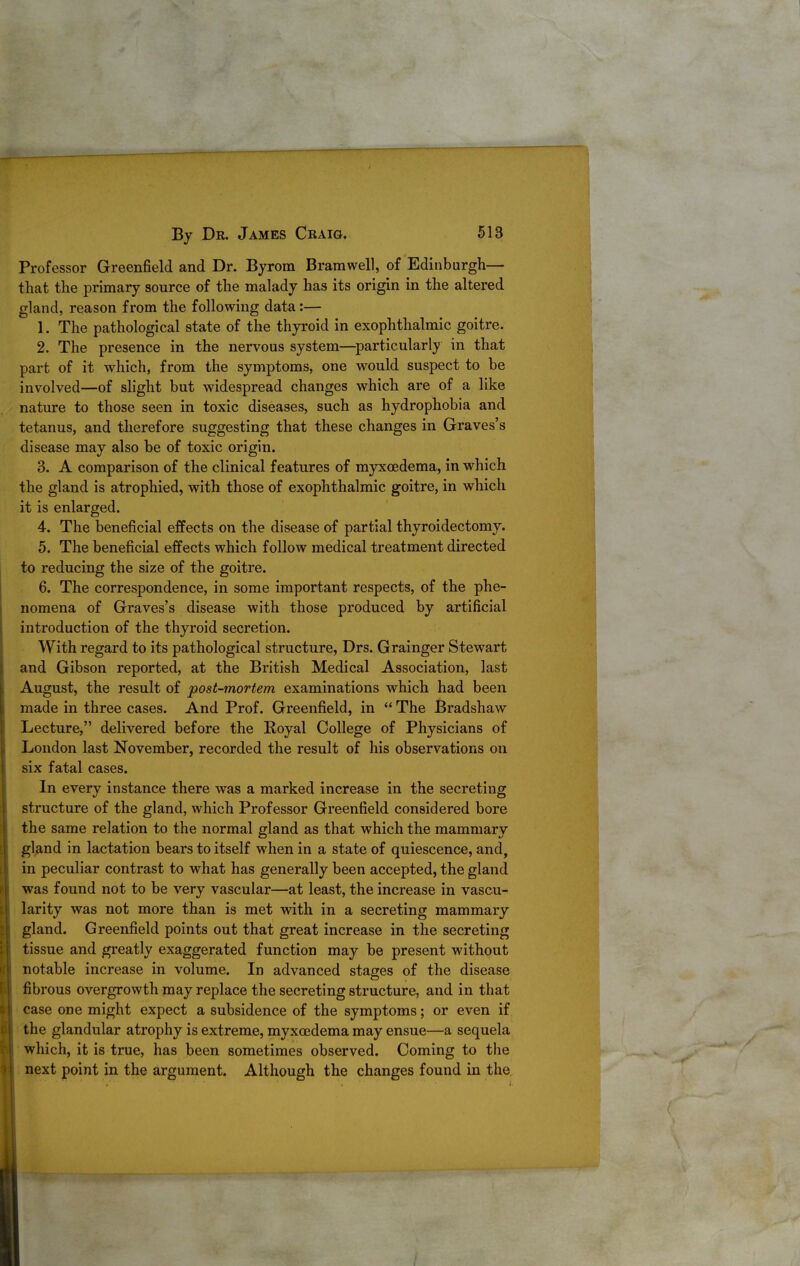 Professor Greenfield and Dr. Byrom Bramwell, of Edinburgh— that the primary source of the malady has its origin in the altered gland, reason from the following data:— 1. The pathological state of the thyroid in exophthalmic goitre. 2. The presence in the nervous system—^particularly in that part of it which, from the symptoms, one would suspect to be involved—of shght but widespread changes which are of a like nature to those seen in toxic diseases, such as hydrophobia and tetanus, and therefore suggesting that these changes in Graves's disease may also be of toxic origin. 3. A comparison of the clinical features of myxoedema, in which the gland is atrophied, with those of exophthalmic goitre, in which it is enlarged. 4. The beneficial effects on the disease of partial thyroidectomy. 5. The beneficial effects which follow medical treatment directed to reducing the size of the goitre. 6. The correspondence, in some important respects, of the phe- nomena of Graves's disease with those produced by artificial introduction of the thyroid secretion. With regard to its pathological structure, Drs. Grainger Stewart and Gibson reported, at the British Medical Association, last August, the result of post-mortem examinations which had been made in three cases. And Prof. Greenfield, in  The Bradshaw Lecture, delivered before the Royal College of Physicians of London last November, recorded the result of his observations on six fatal cases. In every instance there was a marked increase in the secreting structure of the gland, which Professor Greenfield considered bore the same relation to the normal gland as that which the mammary gland in lactation bears to itself when in a state of quiescence, and, in peculiar contrast to what has generally been accepted, the gland was found not to be very vascular—at least, the increase in vascu- larity was not more than is met with in a secreting mammary gland. Greenfield points out that great increase in the secreting tissue and greatly exaggerated function may be present without notable increase in volume. In advanced stages of the disease fibrous overgrowth may replace the secreting structure, and in that case one might expect a subsidence of the symptoms; or even if the glandular atrophy is extreme, myxedema may ensue—a sequela which, it is true, has been sometimes observed. Coming to the next point in the argument. Although the changes found in the.