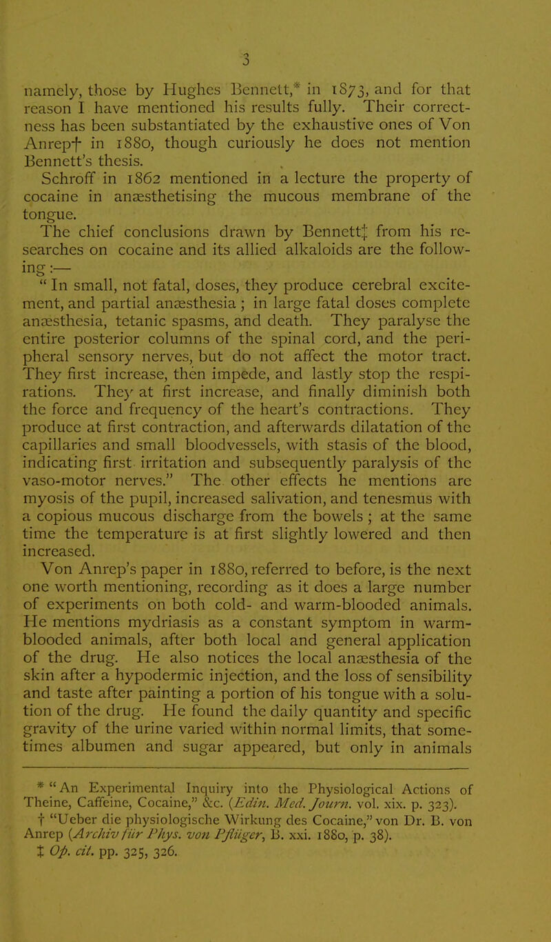 5 namely, those by Hughes Bennett,* in 1S73, and f°r that reason I have mentioned his results fully. Their correct- ness has been substantiated by the exhaustive ones of Von Anrepf in 1880, though curiously he docs not mention Bennett's thesis. Schroff in 1862 mentioned in a lecture the property of cocaine in anaesthetising the mucous membrane of the tongue. The chief conclusions drawn by Bennettf from his re- searches on cocaine and its allied alkaloids are the follow- ing :—  In small, not fatal, doses, they produce cerebral excite- ment, and partial anaesthesia ; in large fatal doses complete anaesthesia, tetanic spasms, and death. They paralyse the entire posterior columns of the spinal cord, and the peri- pheral sensory nerves, but do not affect the motor tract. They first increase, then impede, and lastly stop the respi- rations. They at first increase, and finally diminish both the force and frequency of the heart's contractions. They produce at first contraction, and afterwards dilatation of the capillaries and small bloodvessels, with stasis of the blood, indicating first irritation and subsequently paralysis of the vaso-motor nerves. The other effects he mentions arc myosis of the pupil, increased salivation, and tenesmus with a copious mucous discharge from the bowels ; at the same time the temperature is at first slightly lowered and then increased. Von Anrep's paper in 1880, referred to before, is the next one worth mentioning, recording as it does a large number of experiments on both cold- and warm-blooded animals. He mentions mydriasis as a constant symptom in warm- blooded animals, after both local and general application of the drug. He also notices the local anaesthesia of the skin after a hypodermic injection, and the loss of sensibility and taste after painting a portion of his tongue with a solu- tion of the drug. He found the daily quantity and specific gravity of the urine varied within normal limits, that some- times albumen and sugar appeared, but only in animals * An Experimental Inquiry into the Physiological Actions of Theine, Caffeine, Cocaine, &c. (Edin. Med. Journ. vol. xix. p. 323). f Ueber die physiologische Wirkung des Cocaine, von Dr. B. von Anrep {Archivfiir Phys. von Pfliiger, B. xxi. 1880, p. 38). % Op. cii. pp. 325, 326.