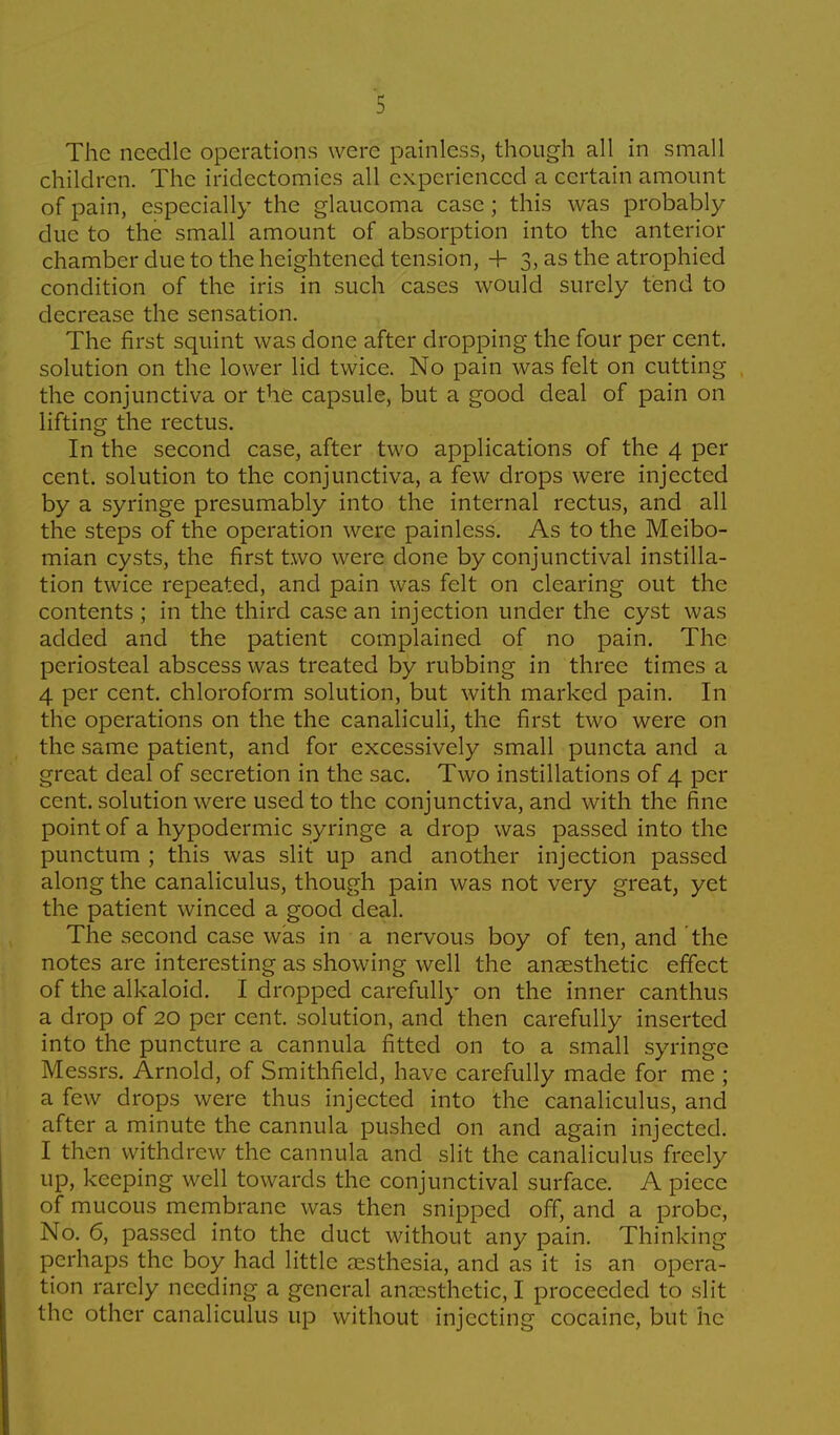 The needle operations were painless, though all in small children. The iridectomies all experienced a certain amount of pain, especially the glaucoma case; this was probably due to the small amount of absorption into the anterior chamber due to the heightened tension, + 3, as the atrophied condition of the iris in such cases would surely tend to decrease the sensation. The first squint was done after dropping the four per cent, solution on the lower lid twice. No pain was felt on cutting the conjunctiva or the capsule, but a good deal of pain on lifting the rectus. In the second case, after two applications of the 4 per cent, solution to the conjunctiva, a few drops were injected by a syringe presumably into the internal rectus, and all the steps of the operation were painless. As to the Meibo- mian cysts, the first two were done by conjunctival instilla- tion twice repeated, and pain was felt on clearing out the contents ; in the third case an injection under the cyst was added and the patient complained of no pain. The periosteal abscess was treated by rubbing in three times a 4 per cent, chloroform solution, but with marked pain. In the operations on the the canaliculi, the first two were on the same patient, and for excessively small puncta and a great deal of secretion in the sac. Two instillations of 4 per cent, solution were used to the conjunctiva, and with the fine point of a hypodermic syringe a drop was passed into the punctum ; this was slit up and another injection passed along the canaliculus, though pain was not very great, yet the patient winced a good deal. The second case was in a nervous boy of ten, and the notes are interesting as showing well the anaesthetic effect of the alkaloid. I dropped carefully on the inner canthus a drop of 20 per cent, solution, and then carefully inserted into the puncture a cannula fitted on to a small syringe Messrs. Arnold, of Smithfield, have carefully made for me ; a few drops were thus injected into the canaliculus, and after a minute the cannula pushed on and again injected. I then withdrew the cannula and slit the canaliculus freely up, keeping well towards the conjunctival surface. A piece of mucous membrane was then snipped off, and a probe, No. 6, passed into the duct without any pain. Thinking perhaps the boy had little oesthesia, and as it is an opera- tion rarely needing a general anaesthetic, I proceeded to slit the other canaliculus up without injecting cocaine, but he