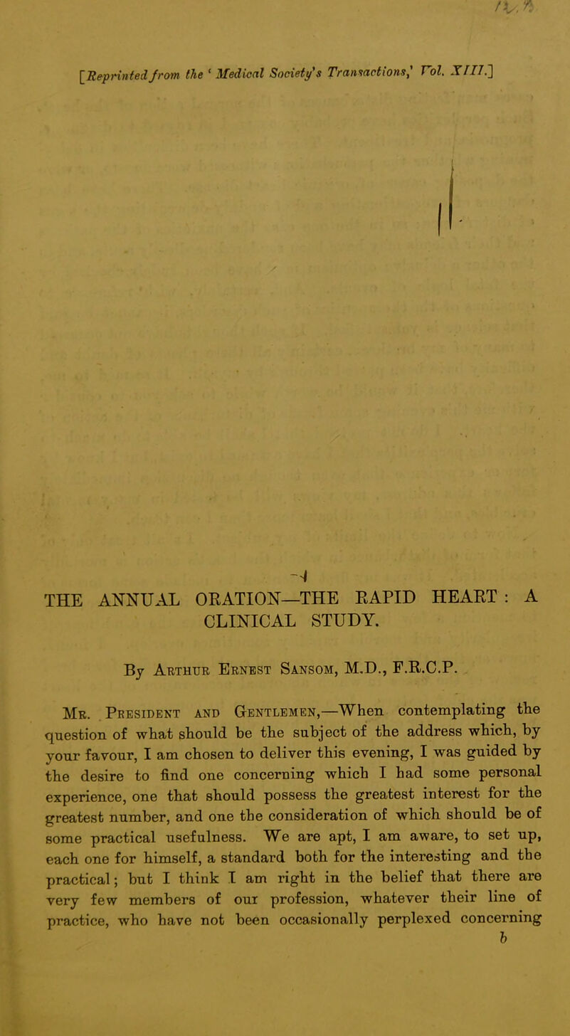 IRepnntedfrom the ' Medical Society's Tranmcti'ons,' Vol. XI17.'] \ i THE ANNUAL ORATION—THE RAPID HEART : A CLINICAL STUDY. ' By Arthue Ernest Sansom, M,D., F.R.C.P. j Mr. Peesident and Gentlemen,—When contemplating the | question of what should be the subject of the address which, by j your favour, I am chosen to deliver this evening, I was guided by ; the desire to find one concerning which I had some personal experience, one that should possess the greatest interest for the greatest number, and one the consideration of which should be of ; some practical usefulness. We are apt, I am aware, to set up, ; each one for himself, a standard both for the interesting and the practical; but I think I am right in the belief that there are very few members of our profession, whatever their line of | practice, who have not been occasionally perplexed concerning I