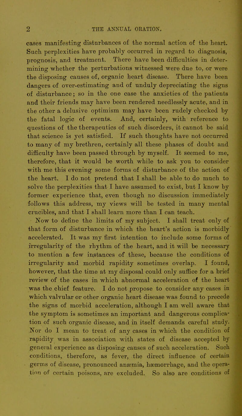 cases manifesting disturbances of the normal action of the heart. Such perplexities have probably occurred in regard to diagnosis, prognosis, and treatment. There have been difficulties in deter- mining whether the perturbations witnessed were due to, or were the disposing causes of, organic heart disease. There have been dangers of over-estimating and of unduly depreciating the signs of disturbance; so in the one case the anxieties of the patients and their friends may have been rendered needlessly acute, and in the other a delusive optimism may have been rudely checked by the fatal logic of events. And, certainly, with reference to questions of the therapeutics of such disorders, it cannot be said that science is yet satisfied. If such thoughts have not occurred to many of my brethren, certainly all these phases of doubt and difficulty have been passed through by myself. It seemed to me, therefore, that it would be worth while to ask you to consider with me this evening some forms of disturbance of the action of the heart. I do not pretend that I shall be able to do much to solve the perplexities that I have assumed to exist, but I know by former experience that, even though no discussion immediately follows this address, my views will be tested in many mental crucibles, and that I shall learn more than I can teach. Now to define the limits of my subject. I shall treat only of that form of disturbance in which the heart's action is morbidly accelerated. It was my first intention to include some forms of irregularity of the rhythm of the heart, and it will be necessary to mention a few instances of these, because the conditions of irregularity and morbid rapidity sometimes overlap. I found, however, that the time at my disposal could only suffice for a brief review of the cases in which abnormal acceleration of the heart was the chief feature. I do not propose to consider any cases in which valvular or other organic heart disease was found to precede the signs of morbid acceleration, although I am well aware that the symptom is sometimes an important and dangerous complica- tion of such organic disease, and in itself demands careful study. Nov do I mean to treat of any cases in which the condition of rapidity was in association with states of disease accepted by general experience as disposing causes of such acceleration. Such conditions, therefore, as fever, the dii'ect influence of cert-aiu germs of disease, pronounced anasmia, haemorrhage, and the opera- tion of certain poisons, are excluded. So also are conditions of