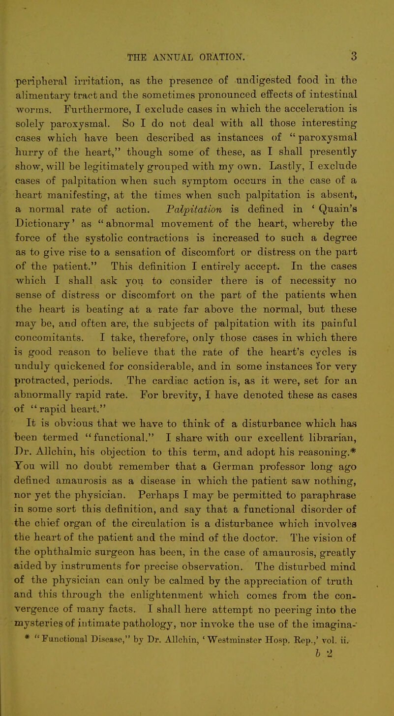 pei-iphercal irritation, as the presence of undigested food in the alimentary tract and the sometimes pronounced effects of intestinal ■worms. Furthermore, I exclude cases in which the acceleration is solely paroxysmal. So I do not deal with all those interesting cases which have been described as instances of  paroxysmal hurry of the heart, though some of these, as I shall presently show, will be legitimately grouped with my own. Lastly, I exclude cases of palpitation when such symptom occurs in the case of a heart manifesting, at the times when such palpitation is absent, a normal rate of action. Palpitation is defined in * Quain's Dictionary' as abnormal movement of the heart, whereby the force of the systolic contractions is increased to such a degree as to give rise to a sensation of discomfort or distress on the part of the patient. This definition I entirely accept. In the cases which I shall ask you to consider there is of necessity no sense of distress or discomfort on the part of the patients when the heart is beating at a rate far above the normal, but these may be, and often are, the subjects of palpitation with its painful concomitants. I take, therefore, only those cases in which there is good reason to believe that the rate of the heart's cycles is unduly quickened for considerable, and in some instances for very protracted, periods. The cardiac action is, as it were, set for an abnormally rapid rate. For brevity, I have denoted these as cases of  rapid heart. It is obvious that we have to think of a disturbance which has been termed functional. I share with our excellent librarian, Dr. Allchin, his objection to this term, and adopt his reasoning.* You will no doubt remember that a German professor long ago defined amaurosis as a disease in which the patient saw nothing, nor yet the physician. Perhaps I may be permitted to paraphrase in some sort this definition, and say that a functional disorder of the chief organ of the circulation is a disturbance which involves the heart of the patient and the mind of the doctor. The vision of the ophthalmic surgeon has been, in the case of amaurosis, greatly aided by instruments for precise observation. The disturbed mind of the physician can only be calmed by the appreciation of truth and this through the enlightenment which comes from the con- vergence of many facts. I shall here attempt no peering into the mysteries of intimate pathology, nor invoke the use of the imagina- * Functional Disease, by Dr. Allchin, 'Westminster Hosp. Kcp.,' vol. ii. h 2