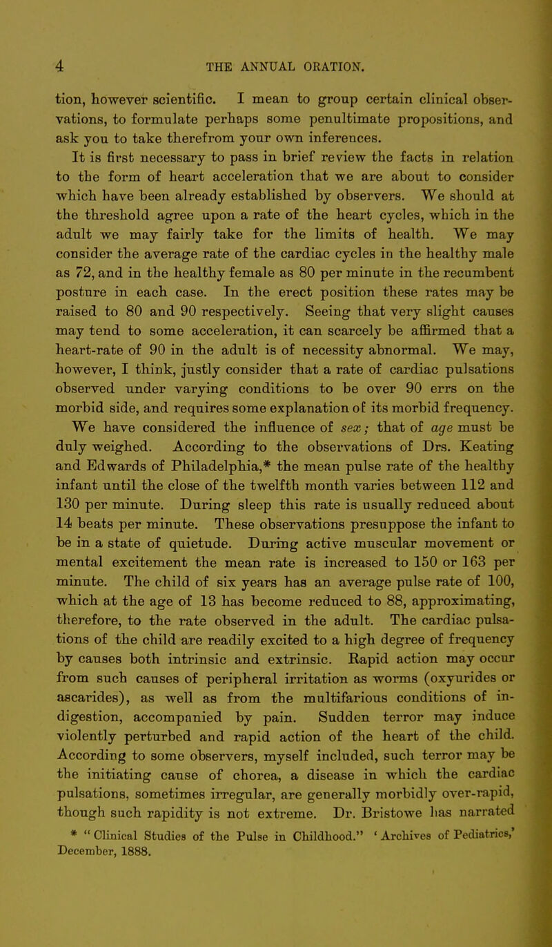 tion, however scientific. I mean to group certain clinical obser- vations, to formulate perhaps some penultimate propositions, and ask you to take therefrom your own inferences. It is first necessary to pass in brief review the facts in relation to the form of heart acceleration that we are about to consider which have been already established by observers. We should at the threshold agree upon a rate of the heart cycles, which in the adult we may fairly take for the limits of health. We may consider the average rate of the cardiac cycles in the healthy male as 72, and in the healthy female as 80 per minute in the recumbent posture in each case. In the erect position these rates may be raised to 80 and 90 respectively. Seeing that very slight causes may tend to some acceleration, it can scarcely be affirmed that a heart-rate of 90 in the adult is of necessity abnormal. We may, however, I think, justly consider that a rate of cardiac pulsations observed under varying conditions to be over 90 errs on the morbid side, and requires some explanation of its morbid frequency. We have considered the influence of sex; that of age must be duly weighed. According to the observations of Drs. Keating and Edwards of Philadelphia,* the mean pulse rate of the healthy infant until the close of the twelfth month varies between 112 and 130 per minute. During sleep this rate is usually reduced about 14 beats per minute. These observations presuppose the infant to be in a state of quietude. During active muscular movement or mental excitement the mean rate is increased to 150 or 163 per minute. The child of six years has an average pulse rate of 100, which at the age of 13 has become reduced to 88, approximating, tlierefore, to the rate observed in the adult. The cardiac pulsa- tions of the child are readily excited to a high degree of frequency by causes both intrinsic and extrinsic. Rapid action may occur from such causes of peripheral irritation as worms (oxyurides or ascarides), as well as from the multifarious conditions of in- digestion, accompanied by pain. Sudden terror may induce violently perturbed and rapid action of the heart of the child. According to some observers, myself included, such terror may be the initiating cause of chorea, a disease in which the cardiac pulsations, sometimes irregular, are generally morbidly over-rapid, though such rapidity is not extreme. Dr. Bristowe has narrated *  Clinical Studies of the Pulse in Childhood. ' Archives of Pediatrics,' December, 1888.