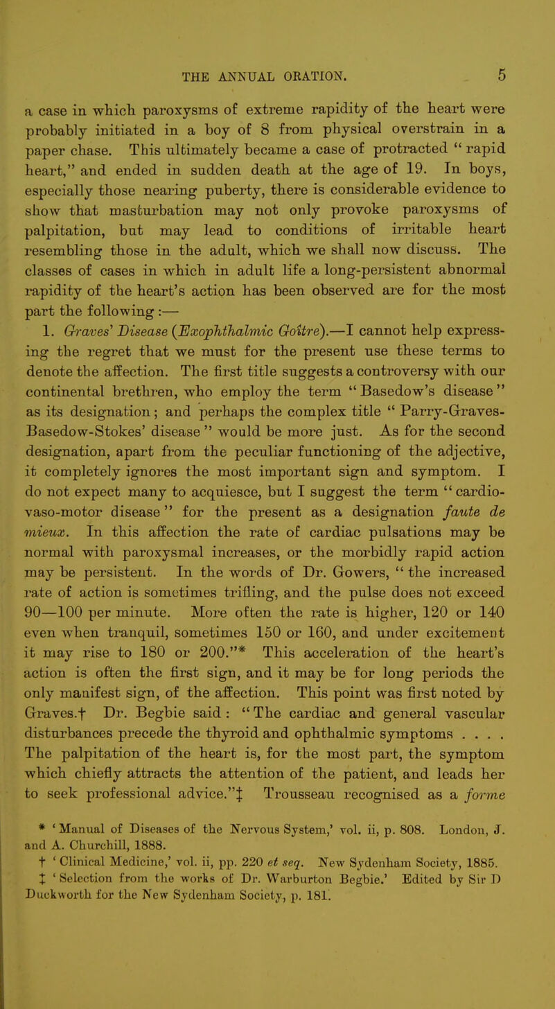 a case in which paroxysms of extreme rapidity of the heart were probably initiated in a boy of 8 from physical overstrain in a paper chase. This ultimately became a case of protracted  rapid heart, and ended in sudden death at the age of 19. In boys, especially those nearing puberty, there is considerable evidence to show that masturbation may not only provoke paroxysms of palpitation, bat may lead to conditions of irritable heart resembling those in the adult, which we shall now discuss. The classes of cases in which in adult life a long-persistent abnormal rapidity of the heart's action has been observed are for the most part the following :— 1. Ch-aves' Disease {Exophthalmic Goitre).—I cannot help express- ing the regret that we must for the present use these terms to denote the affection. The first title suggests a controversy with our continental brethren, who employ the term Basedow's disease as its designation; and perhaps the complex title  Parry-Grraves- Basedow-Stokes' disease  would be more just. As for the second designation, apart from the peculiar functioning of the adjective, it completely ignores the most important sign and symptom. I do not expect many to acquiesce, but I suggest the term  cardio- vaso-motor disease for the present as a designation faute de mieux. In this affection the rate of cardiac pulsations may be normal with paroxysmal increases, or the morbidly rapid action may be persistent. In the words of Dr. Gowers,  the increased rate of action is sometimes trifling, and the pulse does not exceed 90—100 per minute. More often the rate is higher, 120 or 140 even when tranquil, sometimes 150 or 160, and under excitement it may rise to 180 or 200.* This acceleration of the heart's action is often the first sign, and it may be for long periods the only manifest sign, of the affection. This point was first noted by Graves.f Di. Begbie said:  The cardiac and general vascular disturbances precede the thyroid and ophthalmic symptoms .... The palpitation of the heart is, for the most part, the symptom which chiefly attracts the attention of the patient, and leads her to seek professional advice.| Trousseau recognised as a forme * ' Manual of Diseases of the Nervous System,' vol. ii, p. 808. London, J. and A. Churchill, 1888. t ' Clinical Medicine,' vol. ii, pp. 220 et seq. New Sydenham Society, 1885. X ' Selection from the works of Dr. Warburton Begbie.' Edited by Sir D Duckworth for the New Sydenham Society, p. 181.