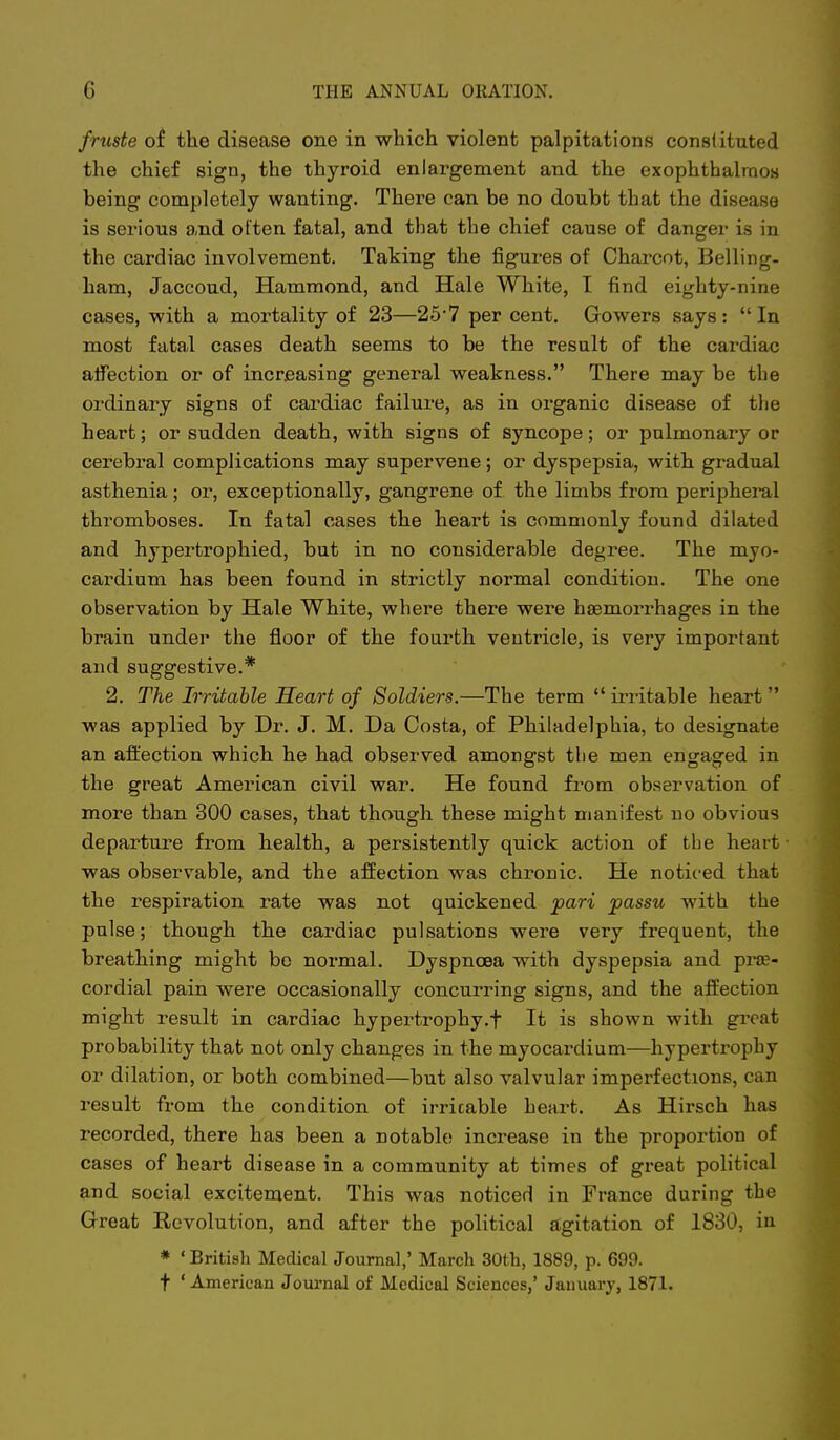 fruste of the disease one in which violent palpitations constituted the chief sign, the thyroid enlargement and the exophtbalraoH being completely wanting. There can be no doubt that the disease is serious and often fatal, and that the chief cause of danger is in the cardiac involvement. Taking the figures of Charcot, Belling- ham, Jaccoud, Hammond, and Hale White, I find eighty-nine cases, with a mortality of 23—25*7 per cent. Gowers says:  In most fatal cases death seems to be the result of the cardiac affection or of increasing general weakness. There may be the ordinary signs of cardiac failure, as in organic disease of the heart; or sudden death, with signs of syncope; or pulmonary or cerebral complications may supervene; or dyspepsia, with gradual asthenia; or, exceptionally, gangrene of the limbs from peripheral thromboses. In fatal cases the heart is commonly found dilated and hypertrophied, but in no considerable degree. The myo- cardium has been found in strictly normal condition. The one observation by Hale White, where there were haemorrhages in the brain under the floor of the fourth ventricle, is very important and suggestive.* 2. Tine Irritable Heart of Soldiers.—The term  irritable heart was applied by Dr. J. M. Da Costa, of Philadelphia, to designate an afl:ection which he had observed amongst the men engaged in the great American civil war. He found from observation of more than 300 cases, that though these might manifest no obvious departure from health, a persistently quick action of the heart was observable, and the affection was chronic. He noticed that the respiration rate was not quickened pari passu with the pulse; though the cardiac pulsations were very frequent, the breathing might be normal. Dyspnoea with dyspepsia and prse- cordial pain were occasionally concurring signs, and the affection might result in cardiac hypertrophy.f It is shown with great probability that not only changes in the myocardium—hypertrophy or dilation, or both combined—but also valvular imperfections, can result from the condition of irritable heart. As Hirsch has recorded, there has been a notable increase in the proportion of cases of heart disease in a community at times of great political and social excitement. This was noticed in France during the Great Revolution, and after the political agitation of 1830, iu * ' British Medical Journal,' March 30th, 1889, p. 699. t ' American Jom-nal of Medical Sciences,' January, 1871.