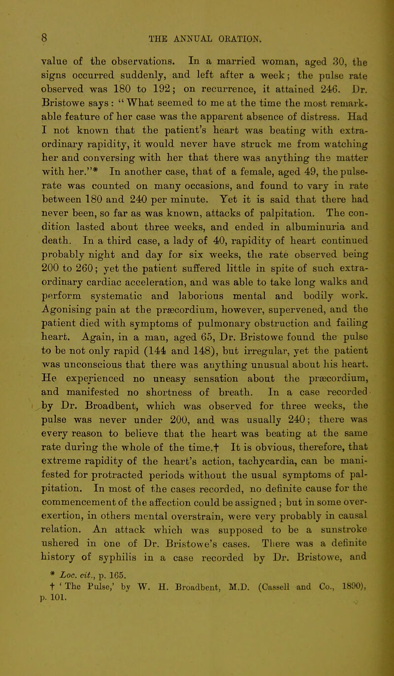 value of the observations. In a married woman, aged 30, the signs occurred suddenly, and left after a week; the pulse rate observed was 180 to 192; on recurrence, it attained 246. Dr. Bristowe says :  What seemed to me at the time the most remark- able feature of her case was the apparent absence of distress. Had I not known that the patient's heart was beating with extra- ordinary rapidity, it would never have struck me from M-atching her and conversing with her that there was anything the matter with her.* In another case, that of a female, aged 49, the pulse- rate was counted on many occasions, and found to vary in rate between 180 and 240 per minute. Yet it is said that there had never been, so far as was known, attacks of palpitation. The con- dition lasted about three weeks, and ended in albuminuria and death. In a third lady of 40, rapidity of h.eart continued probably night and day for six weeks, the rate observed being 200 to 260; yet the patient suffered little in spite of such extra- ordinary cardiac acceleration, and was able to take long walks and perform systematic and laborious mental and bodily work. Agonising pain at the prsecordium, however, supervened, and the patient died with symptoms of pulmonary obstruction and failing heart. Again, in a man, aged 65, Dr. Bristowe found the pulse to be not only rapid (144 and 148), but irregular, yet the patient was unconscious that there was anything unusual about his heart. He experienced no uneasy sensation about the praecordium, and manifested no shortness of breath. In a case recorded by Dr. Broadbent, which was observed for three weeks, the pulse was never under 200, and was usually 240; there was every reason to believe that the beart was beating at the same rate during the whole of the time.f It is obvious, therefore, that extreme rapidity of the heart's action, tachycardia, can be mani- fested for protracted periods without the usual symptoms of pal- pitation. In most of the cases recorded, no definite cause for the commencement of the affection could be assigned ; but in some over- exertion, in others mental overstrain, were very probably in causal relation. An attack which was supposed to be a sunstroke ushered in one of Dr. Bristowe's cases. There was a definite history of syphilis in a case recorded by Dr. Bristowe, and * Loc. cit., p. 165. t ' The Pulse,' by W. H. Broadbent, M.D. (Cassell and Co., 1890), p. 101.