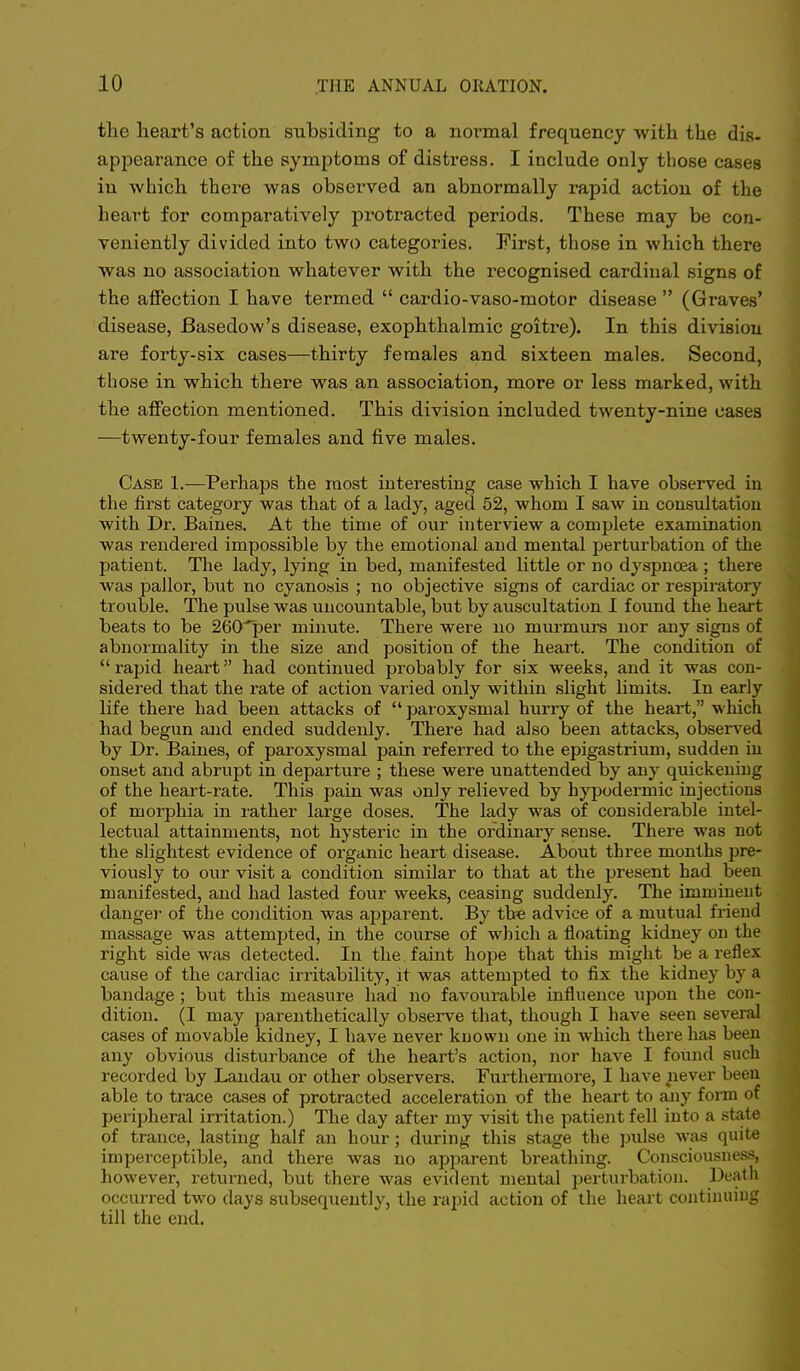 the heart's action subsiding to a normal frequency with the dig. appearance of the symptoms of distress. I include only those cases iu which there was observed an abnormally rapid action of the heart for comparatively protracted periods. These may be con- veniently divided into two categories. First, those in which there was no association whatever with the recognised cardinal signs of the affection I have termed  cardio-vaso-motor disease  (Graves' disease, Basedow's disease, exophthalmic goitre). In this division are forty-six cases—thirty females and sixteen males. Second, those in which there was an association, more or less marked, with the affection mentioned. This division included twenty-nine cases —twenty-four females and five males. Case 1.—Perhaps the most interesting case which I have observed in the first category was that of a lady, aged 52, whom I saw in consultation with Dr. Baines. At the time of our interview a complete examination was rendered impossible by the emotional and mental perturbation of the patient. The lady, lying in bed, manifested little or no dyspnoea ; there was pallor, but no cyanosis ; no objective signs of cardiac or respiratory trouble. The pulse was uncountable, but by auscultation I found the heart beats to be 26Crper minute. There were no murmurs nor any signs of abnoimality in the size and position of the heart. The condition of rapid heart had continued probably for six weeks, and it was con- sidered that the rate of action varied only within slight limits. In early life there had been attacks of  paroxysmal hurry of the heart, which had begun and ended suddenly. There had also been attacks, observed by Dr. Baines, of paroxysmal pain referred to the epigastrium, sudden iu onset and abrupt in departure ; these were unattended by any quickening of the heart-rate. This pain was only relieved by hypodermic injections of morphia in rather large doses. The lady was of considerable intel- lectual attainments, not hysteric in the ordinary sense. There was not the slightest evidence of organic heart disease. About three months pre- viously to our visit a condition similar to that at the present had been manifested, and had lasted four weeks, ceasing suddenly. The imminent dangei- of the condition was apparent. By tte advice of a mutual friend massage was attempted, in the course of which a floating kidney on the right side was detected. In the faint hope that this might be a reflex cause of the cardiac irritability, it was attempted to fix the kidney by a bandage ; but this measure had no favourable influence upon the con- dition. (I may parenthetically observe that, though I have seen several cases of movable kidney, I have never known one in which there has been any obvious disturbance of the heart's action, nor have I found such recorded by Landau or other observers. Furthermore, I have never been able to trace cases of protracted acceleration of the heart to any form of peripheral irritation.) The day after my visit the patient fell into a state of trance, lasting half an hour; during this stage the pulse was quite imperceptible, and there was no apparent breathing. Consciousness, however, returned, but there was evident mental perturbation. Death occurred two days subsequently, the rapid action of the heart contimnng till the end.