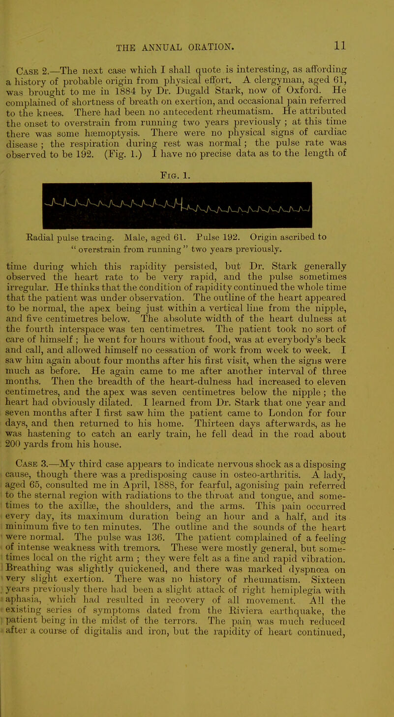 Case 2.—The next case which I shall quote is interesting, as affording a history of probable origin from physical eflfort. A clergyman, aged 61, was brought to me in 1884 by Dr. Dugald Stark, now of Oxford. He complained of shortness of breath on exertion, and occasional pain referred to the knees. There had been no antecedent rheumatism. He attributed the onset to overstrain from running two years previously ; at this time there was some hoemoptysis. There were no physical signs of cardiac disease ; the respiration during rest was normal; the pulse rate was observed to be 192. (Fig. 1.) I have no precise data as to the length of Fig. 1. Radial pulse tracing. Male, aged 61. Pulse 192. Origin ascribed to  OTerstrain from running  two years previously. time during which this rapidity persisted, but Dr. Stark generally observed the heart rate to be very rapid, and the pulse sometimes irregular. He thinks that the condition of rapidity continued the whole time that the patient was under observation. The outline of the heart appeared to be normal, the apex being just within a vertical line from the nipple, and five centimetres below. The absolute width of the heart dulness at the fourth interspace was ten centimetres. The patient took no sort of care of himself ; he went for hours without food, was at everybody's beck and call, and allowed himself no cessation of work from week to week. I saw him again about four months after his first visit, when the signs were much as before. He again came to me after another interval of three months. Then the breadth of the heart-dulness had increased to eleven centimetres, and the apex was seven centimetres below the nipple ; the heart had obviously dilated. I learned from Dr. Stark that one year and seven months after I first saw him the patient came to London for four days, and then returned to his home. Thirteen days afterwards, as he was hastening to catch an early train, he fell dead in the road about 200 yards from his house. Case 3.—My third case appears to indicate nervous shock as a disposing cause, though there was a predisposing cause in osteo-arthritis. A lady, aged 65, consulted me in April, 1888, for fearful, agonising pain referred to the sternal region with radiations to the throat and tongue, and some- times to the axillae, the shoulders, and the arms. This pain occurred every day, its maximum duration being an hour and a half, and its minimum five to ten minutes. The outline and the sounds of the heart were normal. The pulse was 136. The patient complained of a feeling of intense weakness with tremors. These were mostly general, but some- times local on the right arm ; they were felt as a fine and rapid vibration. Breathing was slightly quickened, and there was marked dyspnoea on very slight exertion. There was no history of rheumatism. Sixteen years previously there had been a slight attack of right hemiplegia with aphasia, which had resulted in recovery of all movement. All the existing series of symptoms dated from the Eiviera earthquake, the patient being in the midst of the terrors. The pain was much reduced after a course of digitalis and iron, but the rapidity of heait continued,