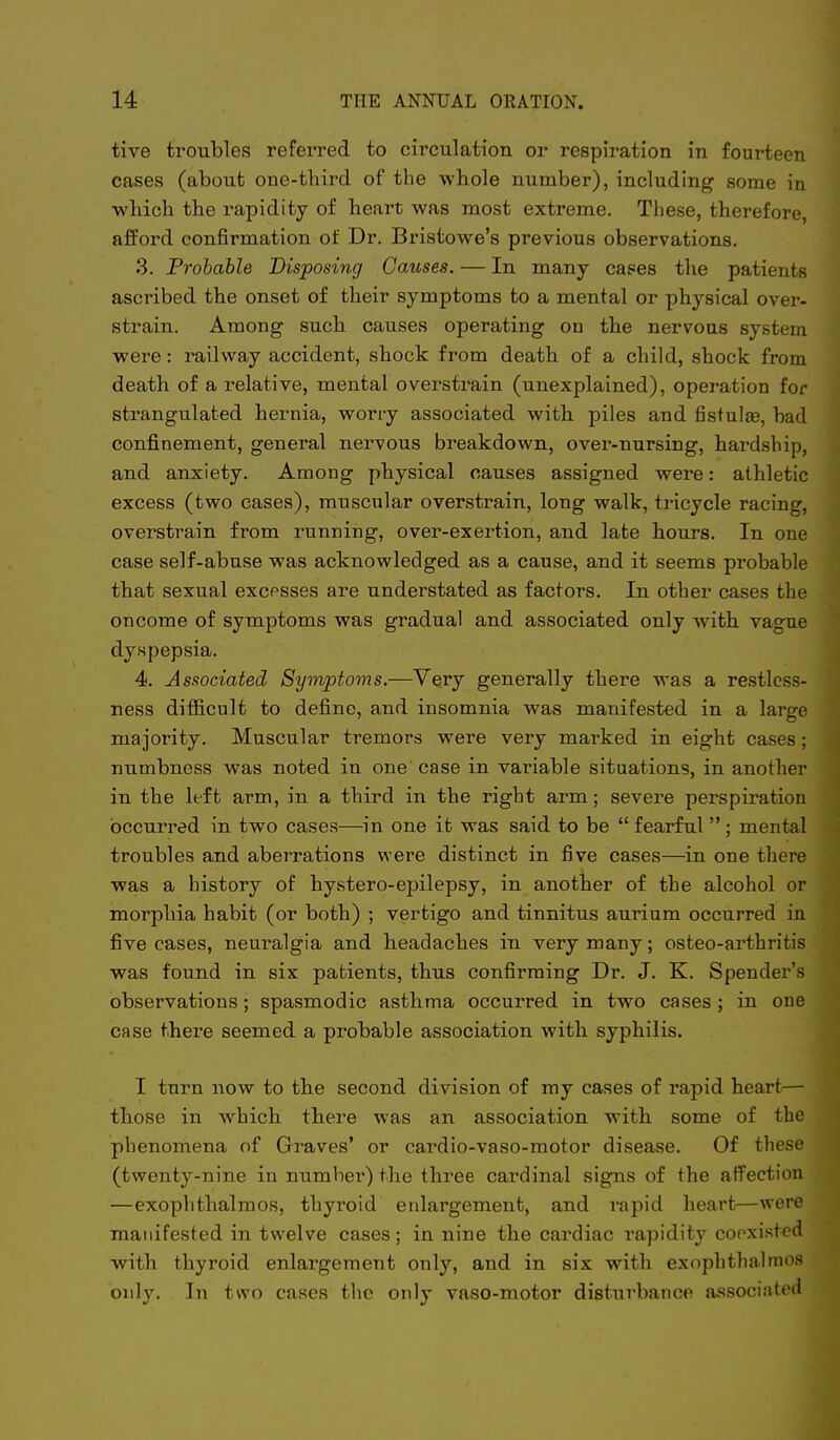 tive troubles refei^red to circulation or respiration in fourteen cases (about one-third of the whole number), including some in which the rapidity of heart was most extreme. Tliese, therefore afford confirmation of Dr. Bristowe's previous observations. 3. Probable Disposing Causes. — In many cases the patients ascribed the onset of their symptoms to a mental or physical over- strain. Among such causes operating on the nervous system were; railway accident, shock from death of a child, shock from death of a relative, mental overstrain (unexplained), operation for strangulated hernia, worry associated with piles and fistulas, bad confinement, general nervous breakdown, over-nursing, hardship, and anxiety. Among physical causes assigned were: athletic excess (two cases), muscular overstrain, long walk, tricycle racing, overstrain from running, over-exertion, and late hours. In one case self-abuse was acknowledged as a cause, and it seems probable that sexual excesses are understated as factors. In other cases the on come of symptoms was gradual and associated only with vague dyspepsia. 4. Associated Symptoms.—Very generally there was a restless- ness difficult to define, and insomnia was manifested in a large majority. Muscular tremors were very marked in eight cases; numbness was noted in one case in vai'iable situations, in another in the left arm, in a third in the right arm; severe perspiration occurred in two cases—in one it was said to be  fearful  ; mental troubles and aberrations were distinct in five cases—in one there was a history of hystero-epilepsy, in another of the alcohol or morphia habit (or both) ; vertigo and tinnitus aurium occurred in five cases, neuralgia and headaches in very many; osteo-arthritis was found in six patients, thus confirming Dr. J. K. Spender's observations; spasmodic asthma occurred in two cases ; in one case there seemed a probable association with syphilis. I turn now to the second division of my cases of rapid heart— those in which there was an association with some of the phenomena of Graves' or cardio-vaso-motor disease. Of these (twenty-nine in number) the three cardinal signs of the affection —exophthalmos, thyroid enlargement, and rapid heart—were manifested in twelve cases; in nine the cardiac rapidity cooxisted with thyroid enlargement only, and in six with exophthalmos only. In two cases the only vaso-motor disturbance associated